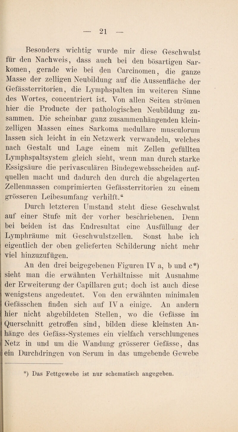 Besonders wichtig wurde mir diese Geschwulst für den Nachweis, dass auch bei den bösartigen Sar¬ komen, gerade wie bei den Carcinomen, die ganze Masse der zelligen Neubildung auf die Aussenfläche der Gefässterritorien, die Lymphspalten im weiteren Sinne des Wortes, concentriert ist. Von allen Seiten strömen hier die Producte der pathologischen Neubildung zu¬ sammen. Die scheinbar ganz zusammenhängenden klein¬ zelligen Massen eines Sarkoma medulläre musculorum lassen sich leicht in ein Netzwerk verwandeln, welches nach Gestalt und Lage einem mit Zellen gefüllten Lymphspaltsystem gleich sieht, wenn man durch starke Essigsäure die perivasculären Bindegewebsscheiden auf¬ quellen macht und dadurch den durch die abgelagerten Zellenmassen comprimierten Gefässterritorien zu einem grösseren Leibesumfang verhilft.“ Durch letzteren Umstand steht diese Geschwulst auf einer Stufe mit der vorher beschriebenen. Denn bei beiden ist das Endresultat eine Ausfüllung der Lymphräume mit Geschwulstzellen. Sonst habe ich eigentlich der oben gelieferten Schilderung nicht mehr viel hinzuzufügen. An den drei beigegebenen Figuren IV a, b und c*) sieht man die erwähnten Verhältnisse mit Ausnahme der Erweiterung der Capillaren gut; doch ist auch diese wenigstens angedeutet. Von den erwähnten minimalen Gefässchen finden sich auf IV a einige. An andern hier nicht abgebildeten Stellen, wo die Gefässe im j Querschnitt getroffen sind, bilden diese kleinsten An- i hänge des Gefäss-Systemes ein vielfach verschlungenes Netz in und um die Wandung grösserer Gefässe, das ein Durchdringen von Serum in das umgebende Gewebe *) Das Fettgewebe ist nur schematisch angegeben.