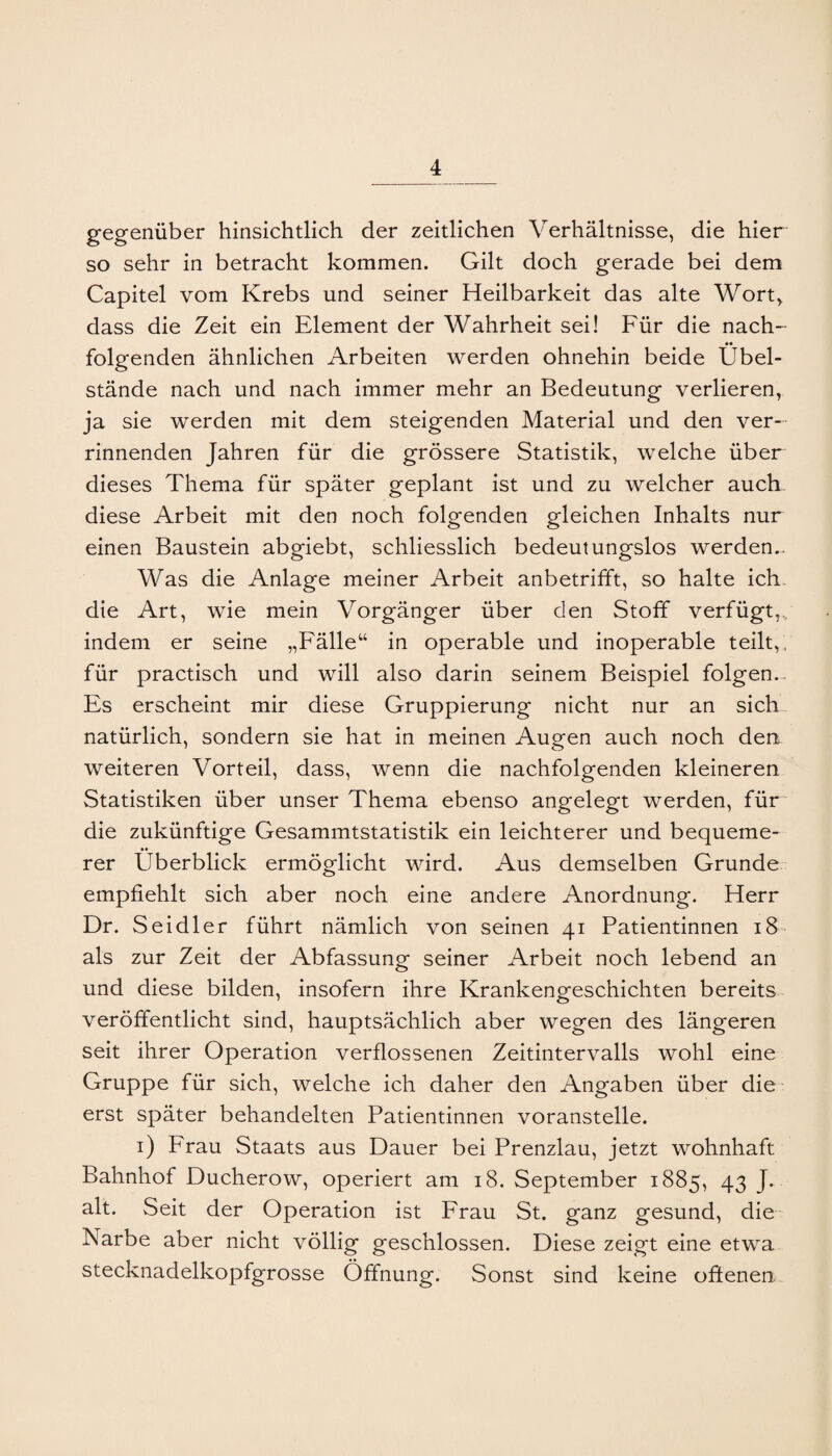 gegenüber hinsichtlich der zeitlichen Verhältnisse, die hier so sehr in betracht kommen. Gilt doch gerade bei dem Capitel vom Krebs und seiner Heilbarkeit das alte Wort^ dass die Zeit ein Element der Wahrheit sei! Für die nach¬ folgenden ähnlichen Arbeiten werden ohnehin beide Übel¬ stände nach und nach immer mehr an Bedeutung verlieren, ja sie werden mit dem steigenden Material und den ver¬ rinnenden Jahren für die grössere Statistik, welche über dieses Thema für später geplant ist und zu welcher aucE diese Arbeit mit den noch folgenden gleichen Inhalts nur einen Baustein abgiebt, schliesslich bedeutungslos werden.. Was die Anlage meiner Arbeit anbetrifft, so halte ich- die Art, wie mein Vorgänger über den Stoff verfügt,, indem er seine „Fälle“ in operable und inoperable teilt,, für practisch und will also darin seinem Beispiel folgen.. Es erscheint mir diese Gruppierung nicht nur an sich natürlich, sondern sie hat in meinen Augen auch noch den weiteren Vorteil, dass, wenn die nachfolgenden kleineren Statistiken über unser Thema ebenso angelegt werden, für die zukünftige Gesammtstatistik ein leichterer und bequeme¬ rer Überblick ermöglicht wird. Aus demselben Grunde empfiehlt sich aber noch eine andere Anordnung. Herr Dr. Seidler führt nämlich von seinen 41 Patientinnen 18 als zur Zeit der Abfassung seiner Arbeit noch lebend an und diese bilden, insofern ihre Krankengeschichten bereits veröffentlicht sind, hauptsächlich aber wegen des längeren seit ihrer Operation verflossenen Zeitintervalls wohl eine Gruppe für sich, welche ich daher den Angaben über die erst später behandelten Patientinnen voranstelle. i) Frau Staats aus Dauer bei Prenzlau, jetzt wohnhaft Bahnhof Ducherow, operiert am 18. September 1885, 43 J. alt. Seit der Operation ist Frau St. ganz gesund, die- Narbe aber nicht völlig geschlossen. Diese zeigt eine etwa stecknadelkopfgrosse Öffnung. Sonst sind keine oftenen.