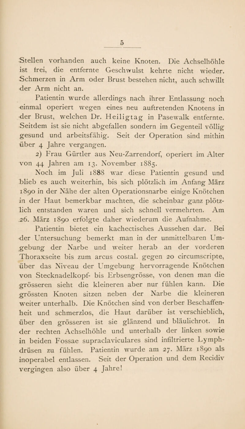 o Stellen vorhanden auch keine Knoten. Die Achselhöhle ist frei, die entfernte Geschwulst kehrte nicht wdeder. Schmerzen in Arm oder Brust bestehen nicht, auch schwillt der Arm nicht an. Patientin wurde allerdings nach ihrer Entlassung noch einmal operiert wegen eines neu auftretenden Knotens in der Brust, welchen Dr. Heiligtag in Pasewalk entfernte. Seitdem ist sie nicht abgefallen sondern im Gegenteil völlig gesund und arbeitsfähig. Seit der Operation sind mithin über 4 Jahre vergangen. 2) Frau Gürtler aus Neu-Zarrendorf, operiert im Alter von 44 Jahren am 13. November 1885. Noch im Juli 1888 war diese Patientin gesund und blieb es auch weiterhin, bis sich plötzlich im Anfang März 1890 in der Nähe der alten Operationsnarbe einige Knötchen in der Haut bemerkbar machten, die scheinbar ganz plötz¬ lich entstanden waren und sich schnell vermehrten. Am .26. März 1890 erfolgte daher wiederum die Aufnahme. Patientin bietet ein kachectisches Aussehen dar. Bei ■der Untersuchung bemerkt man in der unmittelbaren Um- o gebung der Narbe und \veiter herab an der vorderen Thoraxseite bis zum arcus costal. gegen 20 circumscripte, über das Niveau der Umgebung hervorragende Knötchen von Stecknadelkopf- bis Erbsengrösse, von denen man die grösseren sieht die kleineren aber nur fühlen kann. Die grössten Knoten sitzen neben der Narbe die kleineren weiter unterhalb. Die Knötchen sind von derber Beschaffen¬ heit und schmerzlos, die Haut darüber ist verschieblich, über den grösseren ist sie glänzend und bläulichrot. In der rechten Achselhöhle und unterhalb der linken sowie in beiden Fossae supraclaviculares sind infiltrierte Lymph- drüsen zu fühlen. Patientin wurde am 2j. Alärz 1890 als inoperabel entlassen. Seit der Operation und dem Recidiv vergingen also über 4 Jahre!