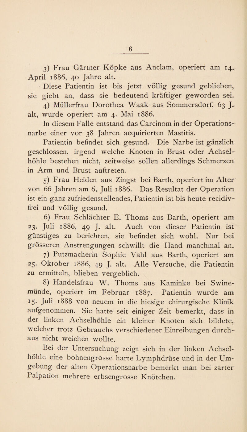 3) Frau Gärtner Köpke aus Anclam, operiert am 14,. April 1886, 40 Jahre alt. Diese Patientin ist bis jetzt völlig gesund geblieben^ sie giebt an, dass sie bedeutend kräftiger geworden sei, 4) Müllerfrau Dorothea Waak aus Sommersdorf, 63 alt, wurde operiert am 4. Mai 1886. In diesem Falle entstand das Carcinom in der Operations¬ narbe einer vor 38 Jahren acquirierten Mastitis. Patientin befindet sich gesund. Die Narbe ist gänzlicli geschlossen, irgend welche Knoten in Brust oder Achsel¬ höhle bestehen nicht, zeitweise sollen allerdings Schmerzen in Arm und Brust auftreten. 5) Frau Heiden aus Zingst bei Barth, operiert im Alter von 66 Jahren am 6. Juli 1886. Das Resultat der Operation ist ein ganz zufriedenstellendes, Patientin ist bis heute recidiv- frei und völlig gesund. 6) Frau Schlächter E. Thoms aus Barth, operiert am 23. Juli 1886, 49 J. alt. Auch von dieser Patientin ist günstiges zu berichten, sie befindet sich wohl. Nur bei grösseren Anstrengungen schwillt die Hand manchmal an. 7) Putzmacherin Sophie Vahl aus Barth, operiert am 25. Oktober 1886, 49 J. alt. Alle Versuche, die Patientin zu ermitteln, blieben vergeblich. 8) Handelsfrau W. Thoms aus Kaminke bei Swine¬ münde, operiert im Februar 1887. Patientin wurde am 15. Juli 1888 von neuem in die hiesige chirurgische Klinik aufgenommen. Sie hatte seit einiger Zeit bemerkt, dass in der linken Achselhöhle ein kleiner Knoten sich bildete,, welcher trotz Gebrauchs verschiedener Einreibungen durch-^ aus nicht weichen wollte. Bei der Untersuchung zeigt sich in der linken Achsel¬ höhle eine bohnengrosse harte Lymphdrüse und in der Um¬ gebung der alten Operationsnarbe bemerkt man bei zarter Palpation mehrere erbsengrosse Knötchen.