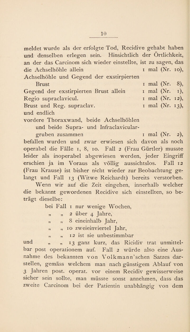 meldet wurde als der erfolgte Tod, Recidive gehabt haben und denselben erlegen sein. Hinsichtlich der Örtlichkeit, an der das Carcinom sich wieder einstellte, ist zu sagen, das die Achselhöhle allein i mal (Nr. lo), Achselhöhle und Gegend der exstirpierten Brust I mal (Nr. 8), Gegend der exstirpierten Brust allein i mal (Nr. i). Regio supraclavicul. i mal (Nr. 12), Brust und Reg. supraclav. i mal (Nr. 13), und endlich vordere Thoraxwand, beide Achselhöhlen und beide Supra- und Infraclavicular- gruben zusammen i mal (Nr. 2), befallen wurden und zwar erwiesen sich davon als noch operabel die Fälle i, 8, 10. Fall 2 (Frau Gürtler) musste leider als inoperabel abgewiesen werden, jeder Eingriff erschien ja im Voraus als völlig aussichtslos. Fall 12 (Frau Krause) ist bisher nicht wieder zur Beobachtung ge¬ langt und Fall 13 (Witwe Reichardt) bereits verstorben. Wenn wir auf die Zeit eingehen, innerhalb welcher die bekannt gewordenen Recidive sich einstellten, so be¬ trägt dieselbe: bei Fall i nur wenige Wochen, „ „ 2 über 4 Jahre, „ „ 8 eineinhalb Jahr, „ „IO zwei einviertel Jahr, „ „ 12 ist sie unbestimmbar und „ „ 13 ganz kurz, das Ricidiv trat unmittel¬ bar post operationem auf. Fall 2 würde also eine Aus¬ nahme des bekannten von Volkmann’sehen Satzes dar¬ stellen, gemäss welchem man nach günstigem Ablauf von 3 Jahren post, operat. vor einem Recidiv gewisserweise sicher sein sollte, man müsste sonst annehmen, dass das zweite Carcinom bei der Patientin unabhängig von dem