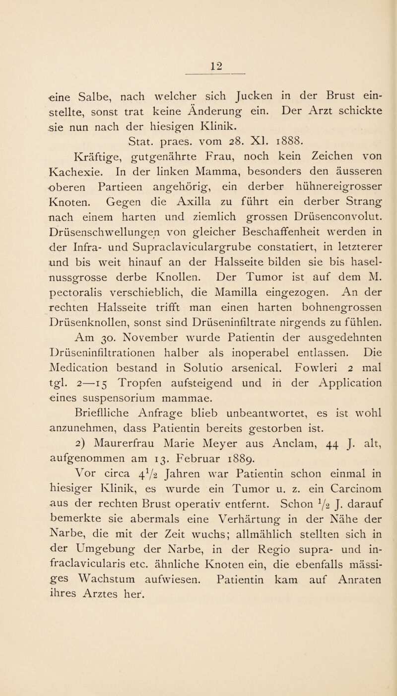 •eine Salbe, nach welcher sich Jucken in der Brust ein¬ stellte, sonst trat keine Änderung ein. Der Arzt schickte sie nun nach der hiesigen Klinik. Stat. praes. vom 28. XI. 1888. Kräftige, gutgenährte Frau, noch kein Zeichen von Kachexie. In der linken Mamma, besonders den äusseren •oberen Partieen angehörig, ein derber hühnereigrosser Knoten. Gegen die Axilla zu führt ein derber Strang nach einem harten und ziemlich grossen Drüsenconvolut. Drüsenschwellungen von gleicher Beschaffenheit werden in der Infra- und Supraclaviculargrube constatiert, in letzterer imd bis weit hinauf an der Halsseite bilden sie bis hasel- nusspfrosse derbe Knollen. Der Tumor ist auf dem M. pectoralis verschieblich, die Mamilla eingezogen. An der rechten Halsseite trifft man einen harten bohnengrossen Drüsenknollen, sonst sind Drüseninfiltrate nirgends zu fühlen. Am 30. November wurde Patientin der ausgedehnten Drüseninfiltrationen halber als inoperabel entlassen. Die Medication bestand in Solutio arsenical. Fowleri 2 mal tgl. 2—15 Tropfen aufsteigend und in der Application eines Suspensorium mammae. Brieflliche Anfrage blieb unbeantwortet, es ist wohl anzunehmen, dass Patientin bereits gestorben ist. 2) Maurerfrau Marie Meyer aus Anclam, 44 J. alt, aufgenommen am 13. Februar 1889. Vor circa 4^/2 Jahren war Patientin schon einmal in hiesiger Klinik, es wurde ein Tumor u. z. ein Carcinom aus der rechten Brust operativ entfernt. Schon ^/2 J. darauf bemerkte sie abermals eine Verhärtung in der Nähe der Narbe, die mit der Zeit wuchs; allmählich stellten sich in der Umgebung der Narbe, in der Regio supra- und in- fraclavicularis etc. ähnliche Knoten ein, die ebenfalls mässi- ges Wachstum aufwiesen. Patientin kam auf Anraten ihres Arztes her.