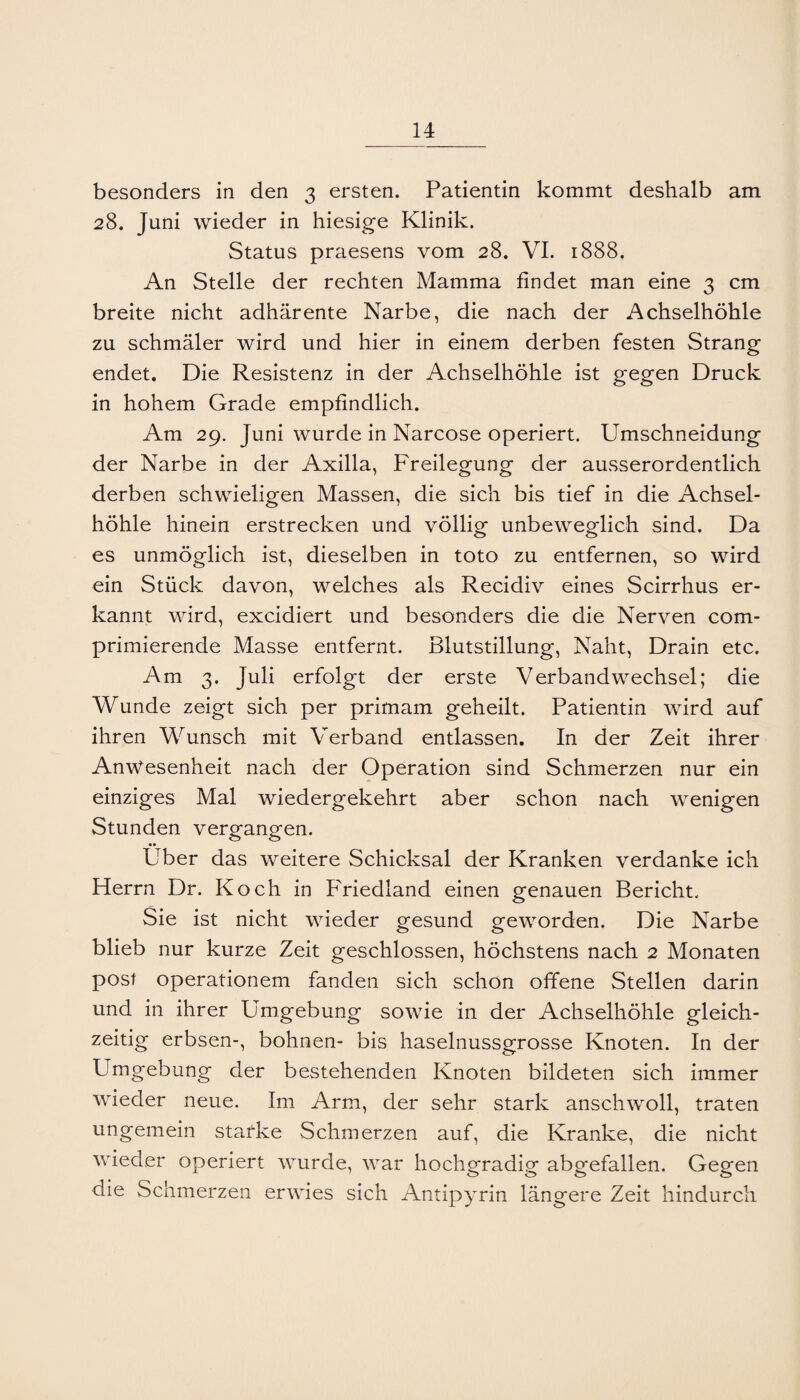 besonders in den 3 ersten. Patientin kommt deshalb am 28. Juni wieder in hiesige Klinik. Status praesens vom 28. VL 1888. An Stelle der rechten Mamma findet man eine 3 cm breite nicht adhärente Narbe, die nach der Achselhöhle zu schmäler wird und hier in einem derben festen Strang endet. Die Resistenz in der Achselhöhle ist gegen Druck in hohem Grade empfindlich. Am 29. Juni wurde in Narcose operiert. Umschneidung der Narbe in der Axilla, Freilegung der ausserordentlich derben schwieligen Massen, die sich bis tief in die Achsel¬ höhle hinein erstrecken und völlig unbeweglich sind. Da es unmöglich ist, dieselben in toto zu entfernen, so wird ein Stück davon, welches als Recidiv eines Scirrhus er¬ kannt wird, excidiert und besonders die die Nerven com- primierende Masse entfernt. Blutstillung, Naht, Drain etc. Am 3. Juli erfolgt der erste Verbandwechsel; die Wunde zeigt sich per primam geheilt. Patientin wird auf ihren Wunsch mit Verband entlassen. In der Zeit ihrer Anwesenheit nach der Operation sind Schmerzen nur ein einziges Mal wiedergekehrt aber schon nach wenigen Stunden vergangen. Über das weitere Schicksal der Kranken verdanke ich Herrn Dr. Koch in PViedland einen genauen Bericht. Sie ist nicht wieder gesund geworden. Die Narbe blieb nur kurze Zeit geschlossen, höchstens nach 2 Monaten post operationem fanden sich schon offene Stellen darin und in ihrer Umgebung sowie in der Achselhöhle gleich¬ zeitig erbsen-, bohnen- bis haselnussgrosse Knoten. In der Umgebung der bestehenden Knoten bildeten sich immer wieder neue. Im Arm, der sehr stark anschwoll, traten ungemein starke Schmerzen auf, die Kranke, die nicht wieder operiert wurde, war hochgradig abgefallen. Gegen die Schmerzen erwies sich Antipyrin längere Zeit hindurch