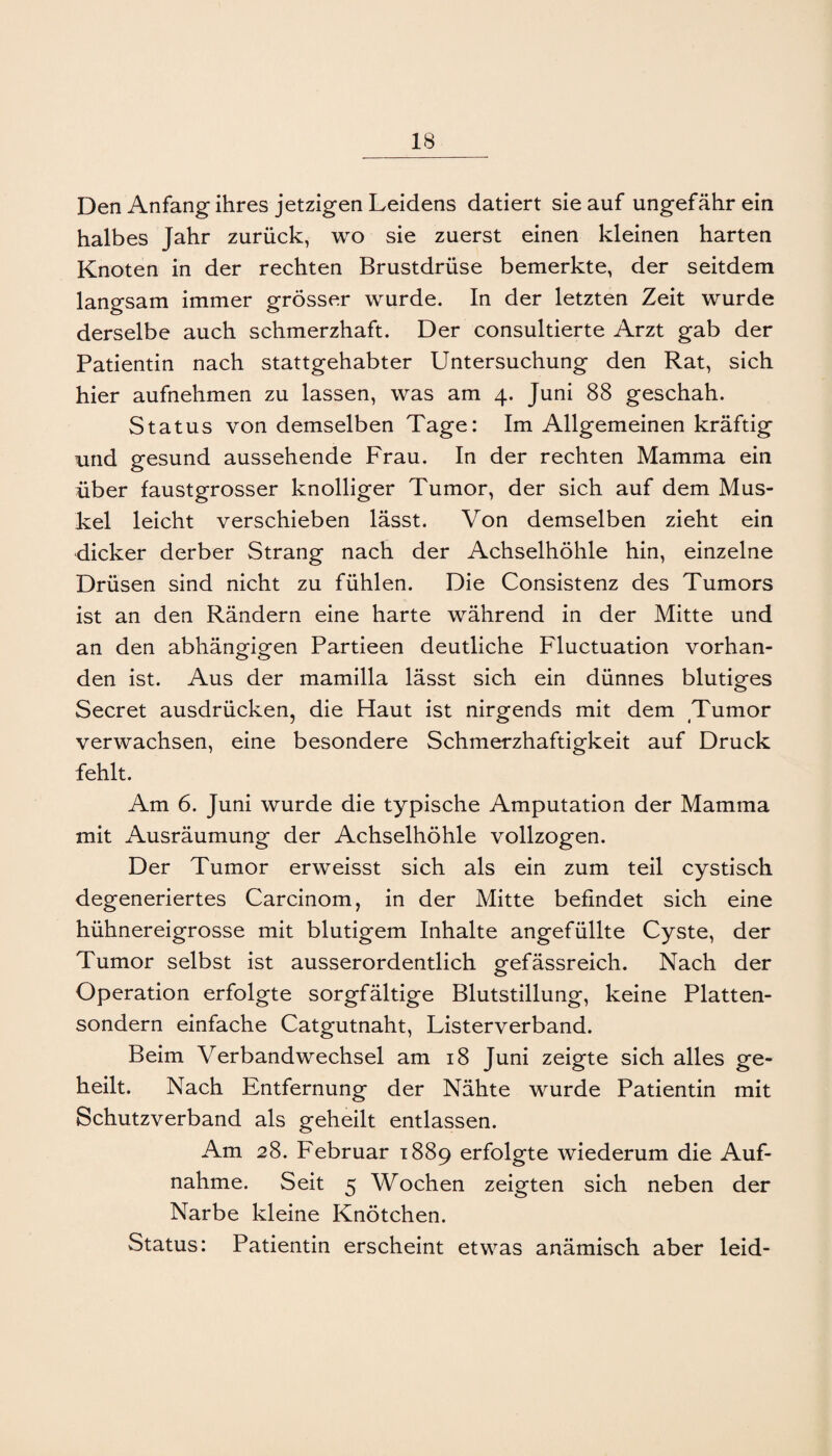 Den Anfang ihres jetzigen Leidens datiert sie auf ungefähr ein halbes Jahr zurück, wo sie zuerst einen kleinen harten Knoten in der rechten Brustdrüse bemerkte, der seitdem langsam immer grösser wurde. In der letzten Zeit wurde derselbe auch schmerzhaft. Der consultierte Arzt gab der Patientin nach stattgehabter Untersuchung den Rat, sich hier aufnehmen zu lassen, was am 4. Juni 88 geschah. Status von demselben Tage: Im Allgemeinen kräftig und gesund aussehende Frau. In der rechten Mamma ein über faustgrosser knolliger Tumor, der sich auf dem Mus¬ kel leicht verschieben lässt. Von demselben zieht ein dicker derber Strang nach der Achselhöhle hin, einzelne Drüsen sind nicht zu fühlen. Die Consistenz des Tumors ist an den Rändern eine harte während in der Mitte und an den abhängigen Partieen deutliche Fluctuation vorhan¬ den ist. Aus der mamilla lässt sich ein dünnes blutiges Secret ausdrücken, die Haut ist nirgends mit dem Tumor verwachsen, eine besondere Schmerzhaftigkeit auf Druck fehlt. Am 6. Juni wurde die typische Amputation der Mamma mit Ausräumung der Achselhöhle vollzogen. Der Tumor erweisst sich als ein zum teil cystisch degeneriertes Carcinom, in der Mitte befindet sich eine hühnereigrosse mit blutigem Inhalte angefüllte Cyste, der Tumor selbst ist ausserordentlich gefässreich. Nach der Operation erfolgte sorgfältige Blutstillung, keine Platten¬ sondern einfache Catgutnaht, Listerverband. Beim Verbandwechsel am 18 Juni zeigte sich alles ge¬ heilt. Nach Entfernung der Nähte wurde Patientin mit Schutzverband als geheilt entlassen. Am 28. Februar 1889 erfolgte wiederum die Auf¬ nahme. Seit 5 Wochen zeigten sich neben der Narbe kleine Knötchen. Status: Patientin erscheint etwas anämisch aber leid-