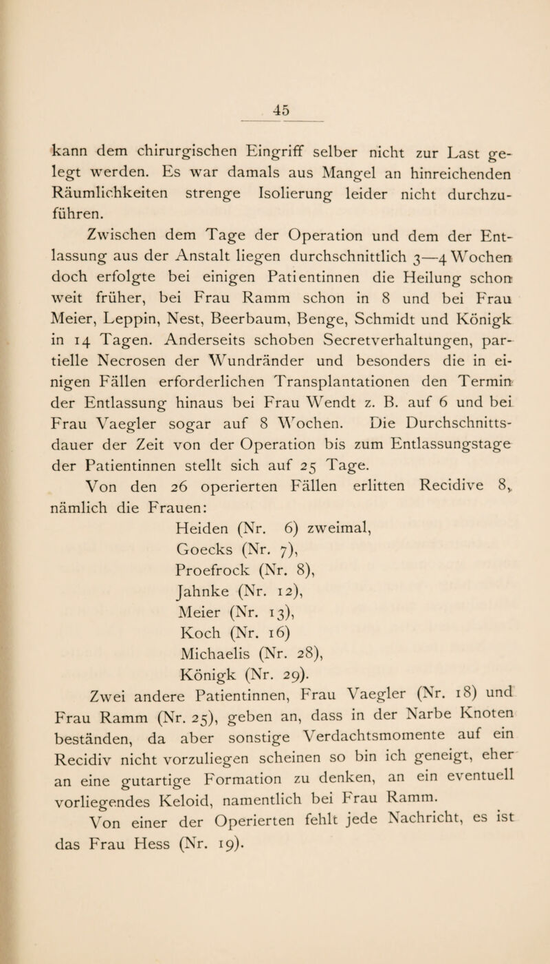 kann dem chirurgischen Eingriff selber nicht zur Last ge¬ legt werden. Es war damals aus Mangel an hinreichenden Räumlichkeiten strenge Isolierung leider nicht durchzu¬ führen. Zwischen dem Tage der Operation und dem der Ent¬ lassung aus der Anstalt liegen durchschnittlich 3—4 Wochen doch erfolgte bei einigen Patientinnen die Heilung schon weit früher, bei Erau Ramm schon in 8 und bei Erau Meier, Leppin, Nest, Beerbaum, Benge, Schmidt und Königk in 14 Tagen. Anderseits schoben Secretverhaltungen, par¬ tielle Necrosen der Wundränder und besonders die in ei¬ nigen Eällen erforderlichen Transplantationen den Termin der Entlassung hinaus bei Erau Wendt z. B. auf 6 und bei Erau Vaegler sogar auf 8 M’^ochen. Die Durchschnitts¬ dauer der Zeit von der Operation bis zum Entlassungstage der Patientinnen stellt sich auf 25 Tage. Von den 26 operierten Eällen erlitten Recidive 8,, nämlich die Erauen: Heiden (Nr. 6) zweimal, Goecks (Nr. 7), Proefrock (Nr. 8), Jahnke (Nr. 12), Meier (Nr. 13), Koch (Nr. 16) Michaelis (Nr. 28), Königk (Nr. 29). Zwei andere Patientinnen, Erau Vaegler (Nr. 18) und Erau Ramm (Nr. 25), geben an, dass in der Narbe Knoten beständen, da aber sonstige Verdachtsmomente auf ein Recidiv nicht vorzuliegen scheinen so bin ich geneigt, eher an eine gutartige Eormation zu denken, an ein eventuell vorliegendes Keloid, namentlich bei Erau Ramm. Von einer der Operierten fehlt jede Nachricht, es ist das Erau Hess (Nr. 19).