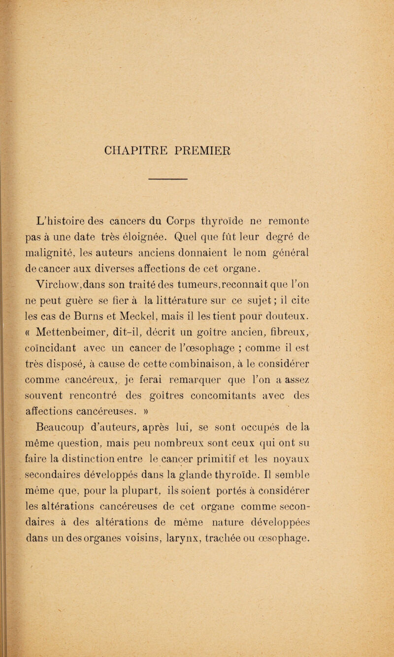 CHAPITRE PREMIER L'histoire des cancers du Corps thyroïde ne remonte pas à une date très éloignée. Quel que fût leur degré de malignité, les auteurs anciens donnaient le nom général de cancer aux diverses affections de cet organe. Virchow,dans son traité des tumeurs, reconnaît que Y on ne peut guère se fier à la littérature sur ce sujet ; il cite les cas de Burns et Meckel, mais il les tient pour douteux. « Mettenbeimer, dit-il, décrit un goitre ancien, fibreux, coïncidant avec un cancer de l'œsophage ; comme il est très disposé, à cause de cette combinaison, à le considérer comme cancéreux, je ferai remarquer que l'on a assez souvent rencontré des goitres concomitants avec des affections cancéreuses. » Beaucoup d’auteurs, après lui, se sont occupés de la même question, mais peu nombreux sont ceux qui ont su faire la distinction entre le cancer primitif et les noyaux secondaires développés dans la glande thyroïde. Il semble même que, pour la plupart, ils soient portés à considérer les altérations cancéreuses de cet organe comme secon¬ daires à des altérations de même nature développées dans un des organes voisins, larynx, trachée ou œsophage.