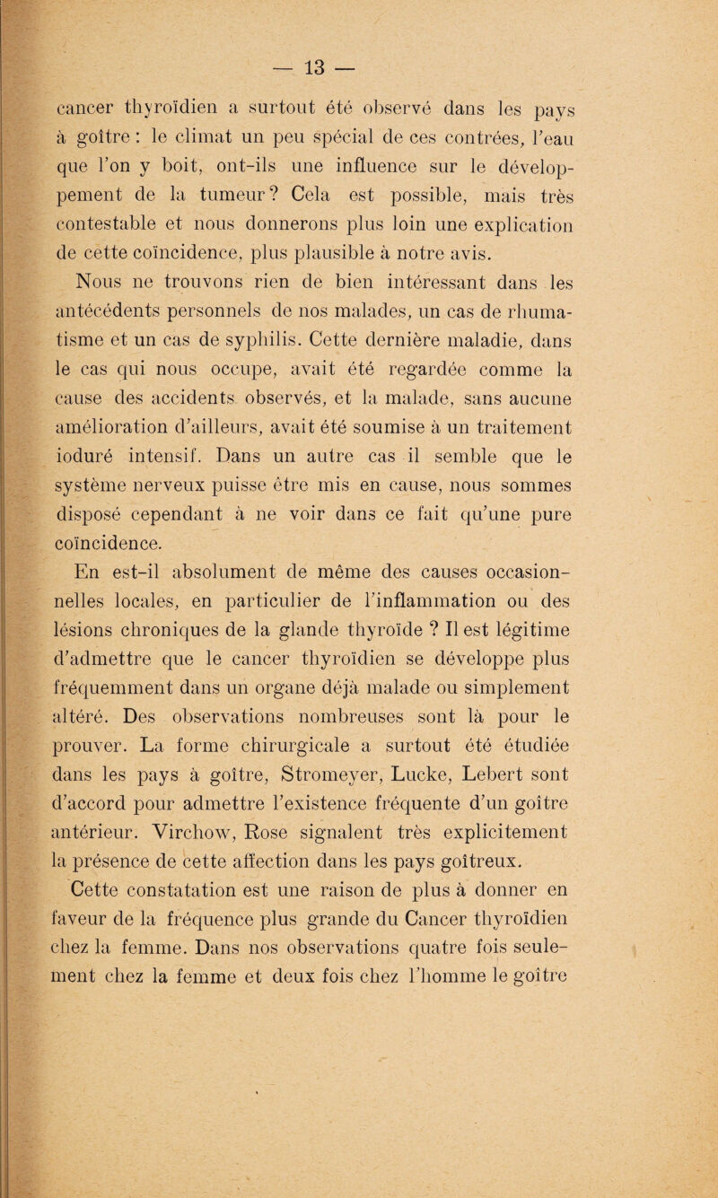 cancer thyroïdien a surtout été observé dans les pays à goitre : le climat un peu spécial de ces contrées, l'eau que l’on y boit, ont-ils une influence sur le dévelop¬ pement de la tumeur? Cela est possible, mais très contestable et nous donnerons plus loin une explication de cette coïncidence, plus plausible à notre avis. Nous ne trouvons rien de bien intéressant dans les antécédents personnels de nos malades, un cas de rhuma¬ tisme et un cas de syphilis. Cette dernière maladie, dans le cas qui nous occupe, avait été regardée comme la cause des accidents observés, et la malade, sans aucune amélioration d’ailleurs, avait été soumise à un traitement ioduré intensif. Dans un autre cas il semble que le système nerveux puisse être mis en cause, nous sommes disposé cependant à ne voir dans ce fait qu’une pure coïncidence. En est-il absolument de même des causes occasion¬ nelles locales, en particulier de l’inflammation ou des lésions chroniques de la glande thyroïde ? Il est légitime d’admettre que le cancer thyroïdien se développe plus fréquemment dans un organe déjà malade ou simplement altéré. Des observations nombreuses sont là pour le prouver. La forme chirurgicale a surtout été étudiée dans les pays à goitre, Stromeyer, Lucke, Lebert sont d’accord pour admettre l’existence fréquente d’un goitre antérieur. Virchow, Rose signalent très explicitement la présence de cette affection dans les pays goitreux. Cette constatation est une raison de plus à donner en faveur de la fréquence plus grande du Cancer thyroïdien chez la femme. Dans nos observations quatre fois seule¬ ment chez la femme et deux fois chez l’homme le goitre