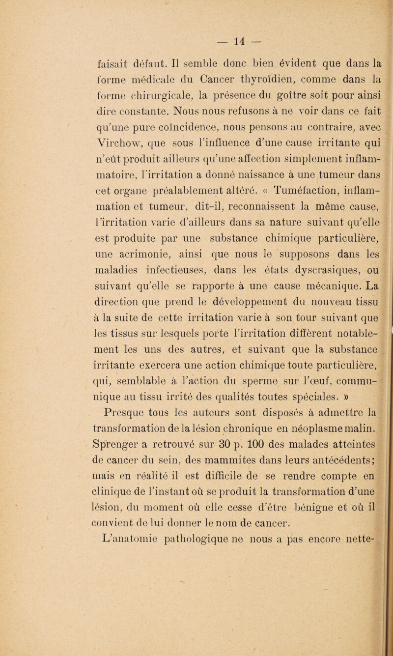 faisait défaut. Il semble donc bien évident que dans la forme médicale du Cancer thyroïdien, comme dans la forme chirurgicale, la présence du goitre soit pour ainsi dire constante. Nous nous refusons à ne voir dans ce fait qu'une pure coïncidence, nous pensons au contraire, avec Virchow, que sous l'influence d'une cause irritante qui n'eût produit ailleurs qu'une affection simplement inflam¬ matoire, l’irritation a donné naissance à une tumeur dans cet organe préalablement altéré. « Tuméfaction, inflam¬ mation et tumeur, dit-il, reconnaissent la même cause, l'irritation varie d'ailleurs dans sa nature suivant qu'elle est produite par une substance chimique particulière, une acrimonie, ainsi que nous le supposons dans les maladies infectieuses, dans les états dyscrasiques, ou suivant qu'elle se rapporte à une cause mécanique. La direction que prend le développement du nouveau tissu à la suite de cette irritation varie à son tour suivant que les tissus sur lesquels porte l'irritation diffèrent notable¬ ment les uns des autres, et suivant que la substance irritante exercera une action chimique toute particulière, qui, semblable à l'action du sperme sur l'œuf, commu¬ nique au tissu irrité des qualités toutes spéciales. » Presque tous les auteurs sont disposés à admettre la transformation de la lésion chronique en néoplasme malin. Sprenger a retrouvé sur 30 p. 100 des malades atteintes de cancer du sein, des mammites dans leurs antécédents; mais en réalité il est difficile de se rendre compte en clinique de l’instant où se produit la transformation d'une lésion, du moment où elle cesse d'être bénigne et où il convient de lui donner le nom de cancer. L’anatomie pathologique ne nous a pas encore nette-