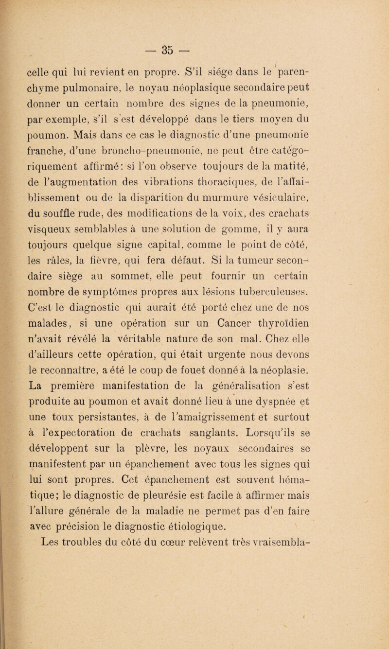 celle qui lui revient en propre. S'il siège dans le paren¬ chyme pulmonaire, le noyau néoplasique secondaire peut donner un certain nombre des signes de la pneumonie, par exemple, s'il s’est développé dans le tiers moyen du poumon. Mais dans ce cas le diagnostic d'une pneumonie franche, d'une broncho-pneumonie, ne peut être catégo¬ riquement affirmé: si l'on observe toujours de la matité, de l'augmentation des vibrations thoraciques, de F affai¬ blissement ou de la disparition du murmure vésiculaire, du souffle rude, des modifications de la voix, des crachats visqueux semblables à une solution de gomme, il y aura toujours quelque signe capital, comme le point de côté, les râles, la fièvre, qui fera défaut. Si la tumeur secon-' daire siège au sommet, elle peut fournir un certain nombre de symptômes propres aux lésions tuberculeuses. C’est le diagnostic qui aurait été porté chez une de nos malades, si une opération sur un Cancer thyroïdien n'avait révélé la véritable nature de son mal. Chez elle d'ailleurs cette opération, qui était urgente nous devons le reconnaître, a été le coup de fouet donné à la néoplasie. La première manifestation de la généralisation s'est * produite au poumon et avait donné lieu à une dyspnée et une toux persistantes, à de l'amaigrissement et surtout à l’expectoration de crachats sanglants. Lorsqu'ils se développent sur la plèvre, les noyaux secondaires se manifestent par un épanchement avec tous les signes qui lui sont propres. Cet épanchement est souvent héma¬ tique; le diagnostic de pleurésie est facile à affirmer mais l'allure générale de la maladie ne permet pas d'en faire avec précision le diagnostic étiologique. Les troubles du côté du cœur relèvent très vraisembla-