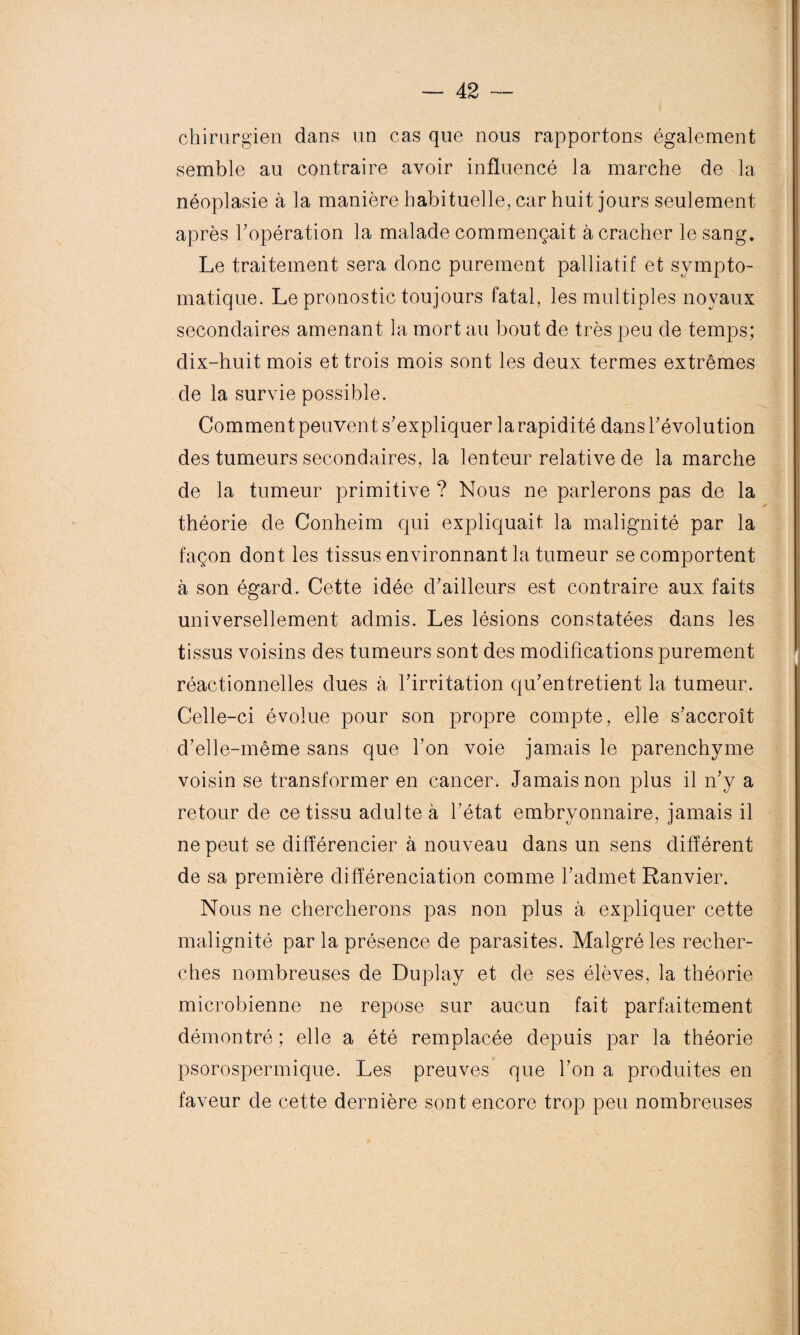 chirurgien dans un cas que nous rapportons également semble au contraire avoir influencé la marche de la néoplasie à la manière habituelle, car huit jours seulement après l’opération la malade commençait à cracher le sang. Le traitement sera donc purement palliatif et sympto¬ matique. Le pronostic toujours fatal, les multiples noyaux secondaires amenant la mort au bout de très peu de temps; dix-huit mois et trois mois sont les deux termes extrêmes de la survie possible. Comment peuvent s’expliquer 1 a rapidité dans l’évolution des tumeurs secondaires, la lenteur relative de la marche de la tumeur primitive ? Nous ne parlerons pas de la théorie de Conheim qui expliquait la malignité par la façon dont les tissus environnant la tumeur se comportent à son égard. Cette idée d’ailleurs est contraire aux faits universellement admis. Les lésions constatées dans les tissus voisins des tumeurs sont des modifications purement réactionnelles dues à l’irritation qu’entretient la tumeur. Celle-ci évolue pour son propre compte, elle s’accroît d’elle-même sans que l’on voie jamais le parenchyme voisin se transformer en cancer. Jamais non plus il n’y a retour de ce tissu adulte à l’état embryonnaire, jamais il ne peut se différencier à nouveau dans un sens différent de sa première différenciation comme l’admet Ranvier. Nous ne chercherons pas non plus à expliquer cette malignité par la présence de parasites. Malgré les recher¬ ches nombreuses de Duplay et de ses élèves, la théorie microbienne ne repose sur aucun fait parfaitement démontré ; elle a été remplacée depuis par la théorie psorospermique. Les preuves que l’on a produites en faveur de cette dernière sont encore trop peu nombreuses