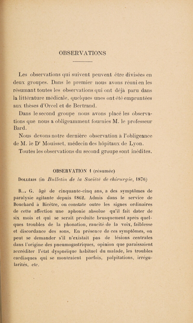 OBSERVATIONS Les observations qui suivent peuvent être divisées en deux groupes. Dans le premier nous avons réuni en les résumant toutes les observations qui ont déjà paru dans la littérature médicale, quelques unes ont été empruntées aux thèses d’Orcel et de Bertrand. Dans le second groupe nous avons placé les observa¬ tions que nous a obligeamment fournies M. le professeur Bard. Nous devons notre dernière observation à l'obligeance de M. le Dr Mouisset, médecin des hôpitaux de Lyon. Toutes les observations du second groupe sont inédites. OBSERVATION 1 (résumée) Dollérjs (in Bulletin de la Société de chirurgie, 1876) B... G. âgé de cinquante-cinq ans, a des symptômes de paralysie agitante depuis 1862. Admis dans le service de Bouchard à Bicêtre, on constate outre les signes ordinaires de cette affection une aphonie ahsolue qu’il fait dater de six mois et qui se serait produite brusquement après quel¬ ques troubles de la phonation, raucité de la voix, faiblesse et discordance des sons. En présence de ces symptômes, on peut se demander s’il n’existait pas de lésions centrales dans l’origine des pneumogastriques, opinion que paraissaient accréditer Pelât dyspnéique habituel du malade, les troubles cardiaques qui se montraient parfois, palpitations, irrégu¬ larités, etc.