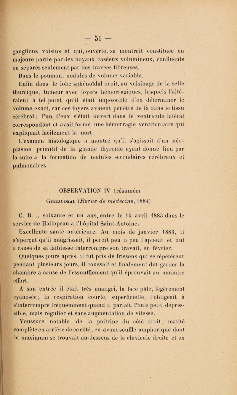 ganglions voisins et qui, ouverte, se montrait constituée en majeure partie par des noyaux caséeux volumineux, confluents ou séparés seulement par des travées fibreuses. Dans le poumon, nodules de volume variable. Enfin dans le lobe sphénoïdal droit, au voisinage de la selle thurcique, tumeur avec foyers hémorragiques, lesquels l’alté¬ raient à tel point qu’il était impossible d'en déterminer le volume exact, car ces foyers avaient pénétré de là dans le tissu cérébral ; l’un d’eux s’était ouvert dans le ventricule latéral correspondant et avait formé une hémorragie ventriculaire qui expliquait facilement la mort. L’examen histologique a montré qu’il s’agissait d’un néo¬ plasme primitif de la glande thyroïde ayant donné lieu par la suite à la formation de nodules secondaires cérébraux et pulmonaires. OBSERVATION IV (résumée) Gireaudeau {Revue de médecine, 1884) G. B..., soixante et un ans, entre le 14 avril 1883 dans le service de Hallopeau à l’hôpital Saint-Antoine. Excellente santé antérieure. Au mois de janvier 1883, il s’aperçut qu’il maigrissait, il perdit peu à peu l’appétit et dut a cause de sa faiblesse interrompre son travail, en février. Quelques jours après, il fut pris de frissons qui se répétèrent pendant plusieurs jours, il toussait et finalement dut garder la chambre à cause de l’essoufflement qu’il éprouvait au moindre effort. A son entrée il était très amaigri, la face pâle, légèrement cyanosée; la respiration courte, superficielle, l’obligeait à s’interrompre fréquemment quand il parlait. Pouls petit, dépres- sible, mais régulier et sans augmentation de vitesse. Voussure notable de la poitrine du côté droit ; matité complète en arrière de ce côté ; en avant souffle amphorique dont le maximum se trouvait au-dessous de la clavicule droite et en