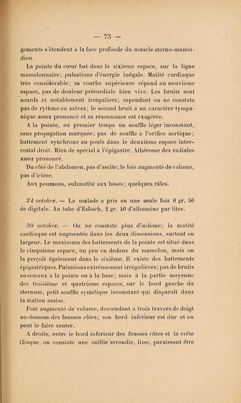 gements s’étendent à la face profonde du muscle sterno-masto'ï- dien. La pointe du cœur bat dans le sixième espace, sur la ligne mamelonnaire; pulsations d’énergie inégale. Matité cardiaque très considérable; sa courbe supérieure répond au neuvième espace, pas de douleur précordiale bien vive. Les bruits sont sourds et notablement irréguliers; cependant on ne constate pas de rythme en salves; le second bruit a un caractère tympa- nique assez prononcé et sa résonnance est exagérée. A la pointe, au premier temps un souffle léger inconstant, sans propagation marquée; pas de souffle à l’orifice aortique; battement synchrone au pouls dans le deuxième espace inter¬ costal droit. Rien de spécial à l’épigastre. Athérome des radiales assez prononcé. Du côté de l’abdomen, pas d’ascite; le foie augmenté de volume, pas d'ictère. Aux poumons, submatité aux bases; quelques râles. \ : 24 octobre. — La malade a pris en une seule fois 0 gr. 50 de digitale. Au tube d’Esbach, % gr. 40 d’albumine par litre. 30 octobre. — On ne constate plus d’œdème; la matité cardiaque est augmentée dans les deux dimensions, surtout en largeur. Le maximum des battements de la pointe est situé dans le cinquième espace, un peu en dedans du mamelon, mais on la perçoit également dans le sixième. Il existe des battements épigastriques.Pulsations extrêmement irrégulières; pas de bruits anormaux à la pointe ou à la base; mais à la partie moyenne des troisième et quatrième espaces, sur le bord gauche du sternum, petit souffle systolique inconstant qui disparaît dans la station assise. Foie augmenté de volume, descendant à trois travers de doigt au-dessous des fausses côtes; son bord inférieur est dur et on peut le faire sauter. A droite, entre le bord inférieur des fausses côtes et la crête iliaque, on constate une saillie arrondie, lisse, paraissant être
