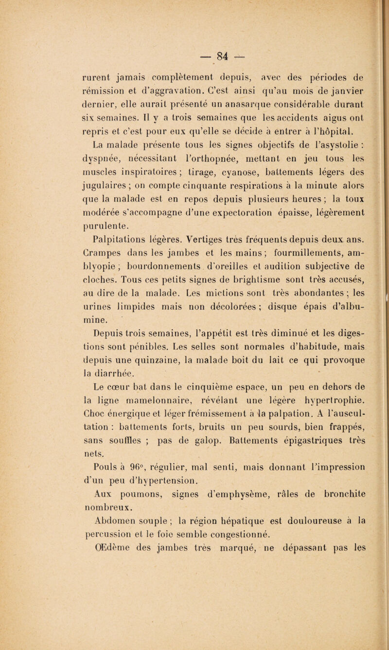 rurent jamais complètement depuis, avec des périodes de rémission et d’aggravation. C’est ainsi qu’au mois de janvier dernier, elle aurait présenté un anasarque considérable durant six semaines. 11 y a trois semaines que les accidents aigus ont repris et c’est pour eux qu’elle se décide à entrer à l’hôpital. La malade présente tous les signes objectifs de l’asystolie : dyspnée, nécessitant l’orthopnée, mettant en jeu tous les muscles inspiratoires ; tirage, cyanose, battements légers des jugulaires; on compte cinquante respirations à la minute alors que la malade est en repos depuis plusieurs heures ; la toux modérée s’accompagne d’une expectoration épaisse, légèrement purulente. Palpitations légères. Vertiges très fréquents depuis deux ans. Crampes dans les jambes et les mains; fourmillements, am- blyopie ; bourdonnements d'oreilles et audition subjective de cloches. Tous ces petits signes de brightisme sont très accusés, au dire de la malade. Les mictions sont très abondantes ; les urines limpides mais non décolorées ; disque épais d’albu¬ mine. Depuis trois semaines, l’appétit est très diminué et les diges¬ tions sont pénibles. Les selles sont normales d’habitude, mais depuis une quinzaine, la malade boit du lait ce qui provoque la diarrhée. Le cœur bat dans le cinquième espace, un peu en dehors de la ligne mamelonnaire, révélant une légère hypertrophie. Choc énergique et léger frémissement à la palpation. A l'auscul¬ tation : battements forts, bruits un peu sourds, bien frappés, sans souffles ; pas de galop. Battements épigastriques très nets. Pouls à 96°, régulier, mal senti, mais donnant l’impression d'un peu d’hypertension. Aux poumons, signes d’emphysème, râles de bronchite nombreux. Abdomen souple ; la région hépatique est douloureuse à la percussion et le foie semble congestionné. Œdème des jambes très marqué, ne dépassant pas les