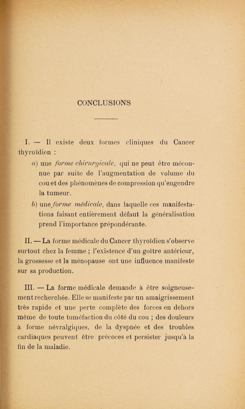 CONCLUSIONS I. — Il existe deux formes cliniques clu Cancer thyroïdien : a) une forme chirurgicale, qui ne peut être mécon¬ nue par suite de l'augmentation de volume du cou et des phénomènes de compression qu'engendre la tumeur. b) unqforme médicale, dans laquelle ces manifesta¬ tions faisant entièrement défaut la généralisation prend l'importance prépondérante. IL — La forme médicale du Cancer thyroïdien s'observe surtout chez la femme ; l'existence d'un goitre antérieur, la grossesse et la ménopause ont une influence manifeste sur sa production. III. — La forme médicale demande à être soigneuse¬ ment recherchée. Elle se manifeste par un amaigrissement très rapide et une perte complète des forces en dehors même de toute tuméfaction du côté du cou ; des douleurs à forme névralgiques, de la dyspnée et des troubles cardiaques peuvent être précoces et persister jusqu'à la fin de la maladie.