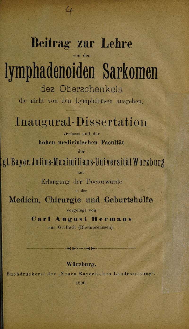 Beitras: zur Lehre von den lymphadenoiden Sarkomen des Oberschenkels die nicht von den Lymphdrüsen ausgehen. Inaugural-Dissertation verfasst und der hohen medicinischen Facultät der gl.Bayer. Julius-Maximilians-Universität Würzburg zur Erlangung der Doctorwürde in der Mediem, Chirurgie und Geburtshülfe vorgelegt von Carl A 11 gust He v in ans aus Grefrath (Rlteinpreussen). Würzburg. Buchdruckerei der „Neuen Bayerischen Landeszeitung“. 1890.