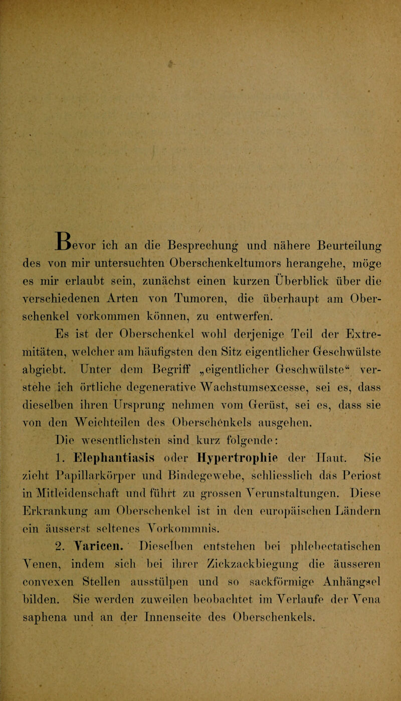 Bevor ich an die Besprechung und nähere Beurteilung des von mir untersuchten Oberschenkeltumors herangehe, möge es mir erlaubt sein, zunächst einen kurzen Überblick über die verschiedenen Arten von Tumoren, die überhaupt am Ober¬ schenkel Vorkommen können, zu entwerfen. / • Es ist der Oberschenkel wohl derjenige Teil der Extre¬ mitäten, welcher am häufigsten den Sitz eigentlicher Geschwülste äbgiebt. Unter dem Begriff „eigentlicher Geschwülste“ ver¬ stehe ich örtliche degenerative Wachstumsexcesse, sei es, dass dieselben ihren Ursprung nehmen vom Gerüst, sei es, dass sie von den Weichteilen des Oberschenkels ausgehen. Die wesentlichsten sind kurz folgende: 1. Elephantiasis oder Hypertrophie der Haut. Sie zieht Papillarkörper und Bindegewebe, schliesslich das Periost in Mitleidenschaft und führt zu grossen Verunstaltungen. Diese Erkrankung am Oberschenkel ist in den europäischen Ländern ein äusserst seltenes Vorkommnis. 2. Yaricen. Dieselben entstehen bei phlebectatischen Venen, indem sich bei ihrer Zickzackbiegung die äusseren convexen Stellen ausstülpen und so sackförmige Anhängsel bilden. Sie werden zuweilen beobachtet im Verlaufe der Vena saphena und an der Innenseite des Oberschenkels.