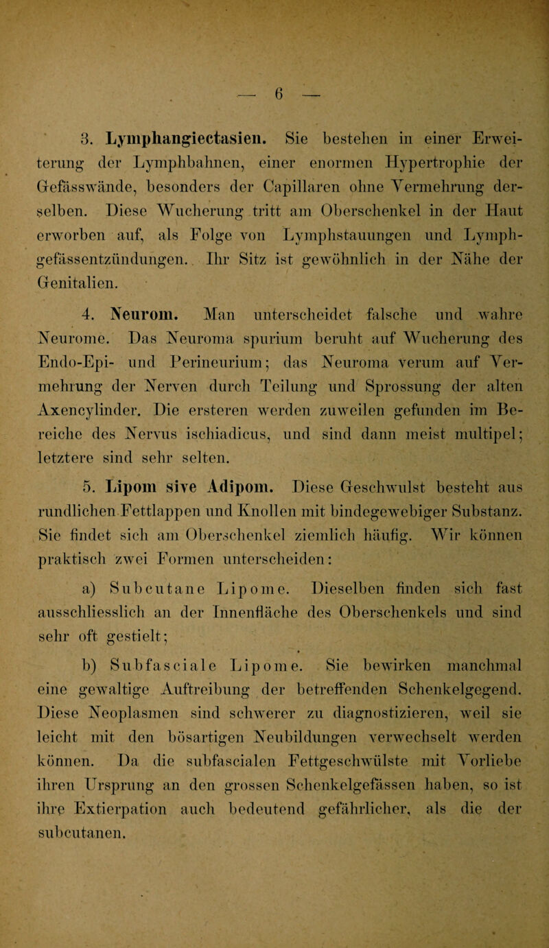 8. Lymphangiectasien. Sie bestellen in einer Erwei¬ terung der Lymphbahnen, einer enormen Hypertrophie der Gefässwände, besonders der Capillaren ohne Yermehrung der¬ selben. Diese Wucherung tritt am Oberschenkel in der Haut erworben auf, als Folge von Lymphstauungen und Lymph- gefässentzündungen. Ihr Sitz ist gewöhnlich in der Nähe der Genitalien. 4. Neurom. Man unterscheidet falsche und wahre Neurome. Das Neuroma spurium beruht auf Wucherung des Endo-Epi- und Perineurium; das Neuroma verum auf Ver¬ mehrung der Nerven durch Teilung und Sprossung der alten Axencylinder. Die ersteren werden zuweilen gefunden im Be¬ reiche des Nervus ischiadicus, und sind dann meist multipel; letztere sind sehr selten. 5. Lipom sive Adipom. Diese Geschwulst besteht aus rundlichen Fettlappen und Knollen mit bindegewebiger Substanz. Sie findet sich am Oberschenkel ziemlich häufig. Wir können praktisch zwei Formen unterscheiden: a) Subcutane Lipome. Dieselben finden sich fast ausschliesslich an der Innenfläche des Oberschenkels und sind sehr oft gestielt; b) Subfascia 1 e Lipome. Sie bewirken manchma 1 eine gewaltige Auftreibung der betreffenden Schenkelgegend. Diese Neoplasmen sind schwerer zu diagnostizieren, weil sie leicht mit den bösartigen Neubildungen verwechselt werden können. Da die subfascialen Fettgeschwülste mit Vorliebe ihren Ursprung an den grossen Schenkelgefässen haben, so ist ihre Extierpation auch bedeutend gefährlicher, als die der subcutanen.