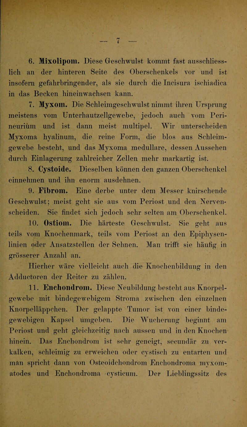 6. Mixolipom. .Diese Geschwulst kommt fast ausschliess¬ lich an der hinteren Seite des Oberschenkels vor und ist insofern gefahrbringender, als sie durch die Incisura ischiadica in das Becken hineinwachsen kann. 7. Myxom. Die Schleimgeschwulst nimmt ihren Ursprung meistens vom Unterhautzellgewebe, jedoch auch vom Peri- \ neurium und ist dann meist multipel. Wir unterscheiden Myxoma hyalinum, die reine Form, die blos aus Schleim¬ gewebe besteht, und das Myxoma medulläre, dessen Aussehen durch Einlagerung zahlreicher Zellen mehr markartig ist. 8. Cystoide. Dieselben können den ganzen Oberschenkel einnehmen und ihn enorm aus dehnen. 9. Fibrom. Eine derbe unter dem Messer knirschende Geschwulst; meist geht sie aus vom Periost und den Nerven¬ scheiden. Sie findet sich jedoch sehr selten am Oberschenkel. 10. Ostiom. Die härteste Geschwulst. Sie gellt aus teils vom Knochenmark, teils vom Periost an den Epiphysen¬ linien oder Ansatzstellen der Seimen. Man trifft sie häufig in grösserer Anzahl an. Hierher wäre vielleicht auch die Knochenbildung in den Adductoren der Reiter zu zählen. 11. Enchondrom. Diese Neubildung besteht aus Knorpel¬ gewebe mit bindegewebigem Stroma zwischen den einzelnen Knorpelläppchen. Der gelappte Tumor ist von einer binde¬ gewebigen Kapsel umgeben. Die Wucherung beginnt am Periost und geht gleichzeitig nach aussen und in den Knochen hinein. Das Enchondrom ist sehr geneigt, secundär zu ver¬ kalken, schleimig zu erweichen oder cystisch zu entarten und man spricht dann von Osteoidchondrom Enchondroma myxom- atodes und Enchondroma cysticum. Der Lieblingssitz des