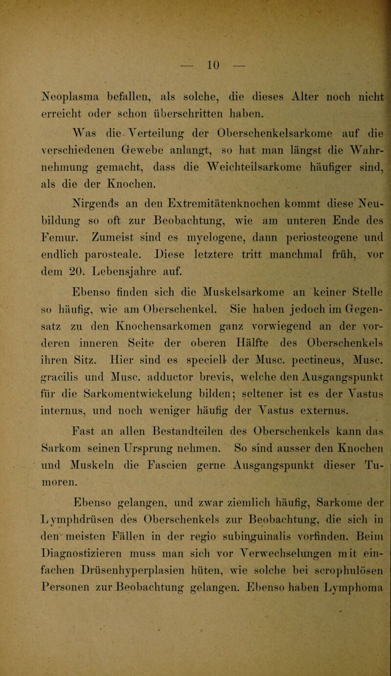 Neoplasma befallen, als solche, die dieses Alter noch nicht erreicht oder schon überschritten haben. W as die Verteilung der Oberschenkelsarkome auf die verschiedenen Gewebe anlangt, so hat man längst die Wahr¬ nehmung gemacht, dass die Weichteilsarkome häufiger sind, als die der Knochen. Nirgends an den Extremitätenknochen kommt diese Neu¬ bildung so oft zur Beobachtung, wie am unteren Ende des Femur. Zumeist sind es myelogene, dann periosteogene und endlich parosteale. Diese letztere tritt manchmal früh, vor dem 20. Lebensjahre auf. Ebenso finden sich die Muskelsarkome an keiner Stelle so häufig, wie am Oberschenkel. Sie haben jedoch im Gegen¬ satz zu den Knochensarkomen ganz vorwiegend an der vor¬ deren inneren Seite der oberen Hälfte des Oberschenkels ihren Sitz. Hier sind es specielf der Muse, pectineus, Muse, gracilis und Muse, adductor brevis, welche den Ausgangspunkt für die Sarkomentwickelung bilden; seltener ist es der Yastus internus, und noch weniger häufig der Yastus externus. Fast an allen Bestandteilen des Oberschenkels kann das Sarkom seinen Ursprung nehmen. So sind ausser den Knochen und Muskeln die Fascien gerne Ausgangspunkt dieser Tu¬ moren. Ebenso gelangen, und zwar ziemlich häufig, Sarkome der Lymphdrüsen des Oberschenkels zur Beobachtung, die sich in den meisten Fällen in der regio subinguinalis vorfinden. Beim Diagnostizieren muss man sich vor Verwechselungen mit ein¬ fachen Drüsenhyperplasien hüten, wie solche bei scrophulösen Personen zur Beobachtung gelangen. Ebenso haben Lymphoma
