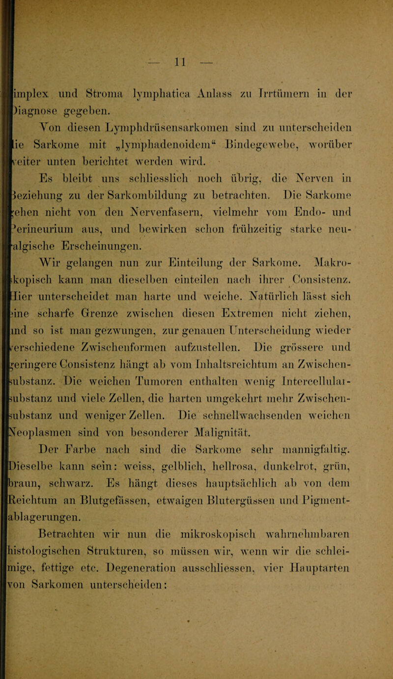 limplex und Stroma lymphatica Anlass zu Irrtümem in der Diagnose gegeben. Von diesen Lymphdrüsensarkomen sind zu unterscheiden Hie Sarkome mit „lymphadenoidem“ Bindegewebe, worüber Leiter unten berichtet werden wird. Es bleibt uns schliesslich noch übrig, die Nerven in ■Beziehung zu der Sarkombildung zu betrachten. Die Sarkome rehen nicht von den Nervenfasern, vielmehr vom Endo- und Perineurium aus, und bewirken schon frühzeitig starke neu¬ ralgische Erscheinungen. Wir gelangen nun zur Einteilung der Sarkome. Makro¬ skopisch kann man dieselben einteilen nach ihrer Consistenz. Hier unterscheidet man harte und weiche. Natürlich lässt sich fcine scharfe Grenze zwischen diesen Extremen nicht ziehen, lind so ist man gezwungen, zur genauen Unterscheidung wieder verschiedene Zwischenformen aufzustellen. Die grössere und geringere Consistenz hängt ab vom Inhaltsreichtum an Zwischen- fcubstanz. Die weichen Tumoren enthalten wenig Intercollular- feubstanz und viele Zellen, die harten umgekehrt mehr Z wischen - [substanz und weniger Zellen. Die schnellwachsenden weichen Neoplasmen sind von besonderer Malignität. Der Farbe nach sind die Sarkome sehr mannigfaltig. (Dieselbe kann sein: weiss, gelblich, hellrosa, dunkelrot, grün, (braun, schwarz. Es hängt dieses hauptsächlich ab von dem [Reichtum an Blutgefässen, etwaigen Blutergüssen und Pigment¬ ablagerungen. Betrachten wir nun die mikroskopisch wahrnehmbaren histologischen Strukturen, so müssen wir, wenn wir die schlei¬ mige, fettige etc. Degeneration ausschliessen, vier Hauptarten von Sarkomen unterscheiden: