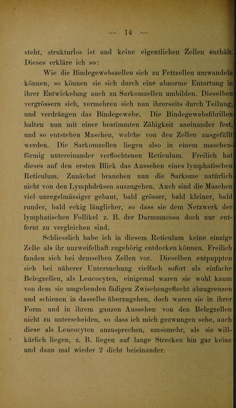 stellt, strukturlos Ist und keine eigentlichen Zellen enthält. Dieses erkläre ich so: Wie die Bindegewebszellen sich zu Fettzellen umwandeln können, so können sie sich durch eine abnorme Entartung in ihrer Entwickelung auch zu Sarkomzellen umbilden. Dieselben vergrössern sich, vermehren sich nun ihrerseits durch Teilung, und verdrängen das Bindegewebe. Die Bindegewebsfibrillen halten nun mit einer bestimmten Zähigkeit aneinander fest, und so entstehen Maschen, welche von den Zellen ausgefüllt werden. Die Sarkomzellen liegen also in einem maschen¬ förmig untereinander verflochtenen Reticulum. Freilich hat dieses auf den ersten Blick das Aussehen eines lymphatischen Reticulum. Zunächst brauchen nun die Sarkome natürlich nicht von den Lymphdrüsen auszugehen. Auch sind die Maschen viel unregelmässiger gebaut, bald grösser, bald kleiner, bald runder, bald eckig länglicher, so dass sie dem Netzwerk der lymphatischen Follikel z. B. der Darmmucosa doch nur ent¬ fernt zu vergleichen sind. Schliesslich habe ich in diesem Reticulum keine einzige Zelle als ihr unzweifelhaft zugehörig entdecken können. Freilich fanden sich bei demselben Zellen vor. Dieselben entpuppten sich bei näherer Untersuchung- vielfach sofort als einfache Belegzellen, als Leucocyten, einigemal waren sie wohl kaum von dem sie umgebenden fädigen Zwischengeflecht abzugrenzen und schienen in dasselbe überzugehen, doch waren sie in ihrer Form und in ihrem ganzen Aussehen von den Belegzellen nicht zu unterscheiden, so dass ich mich gezwungen sehe, auch diese als Leucocyten anzusprechen, umsomehr, als sie will¬ kürlich liegen, z. B. liegen auf lange Strecken hin gar keine und dann mal wieder 2 dicht beieinander.