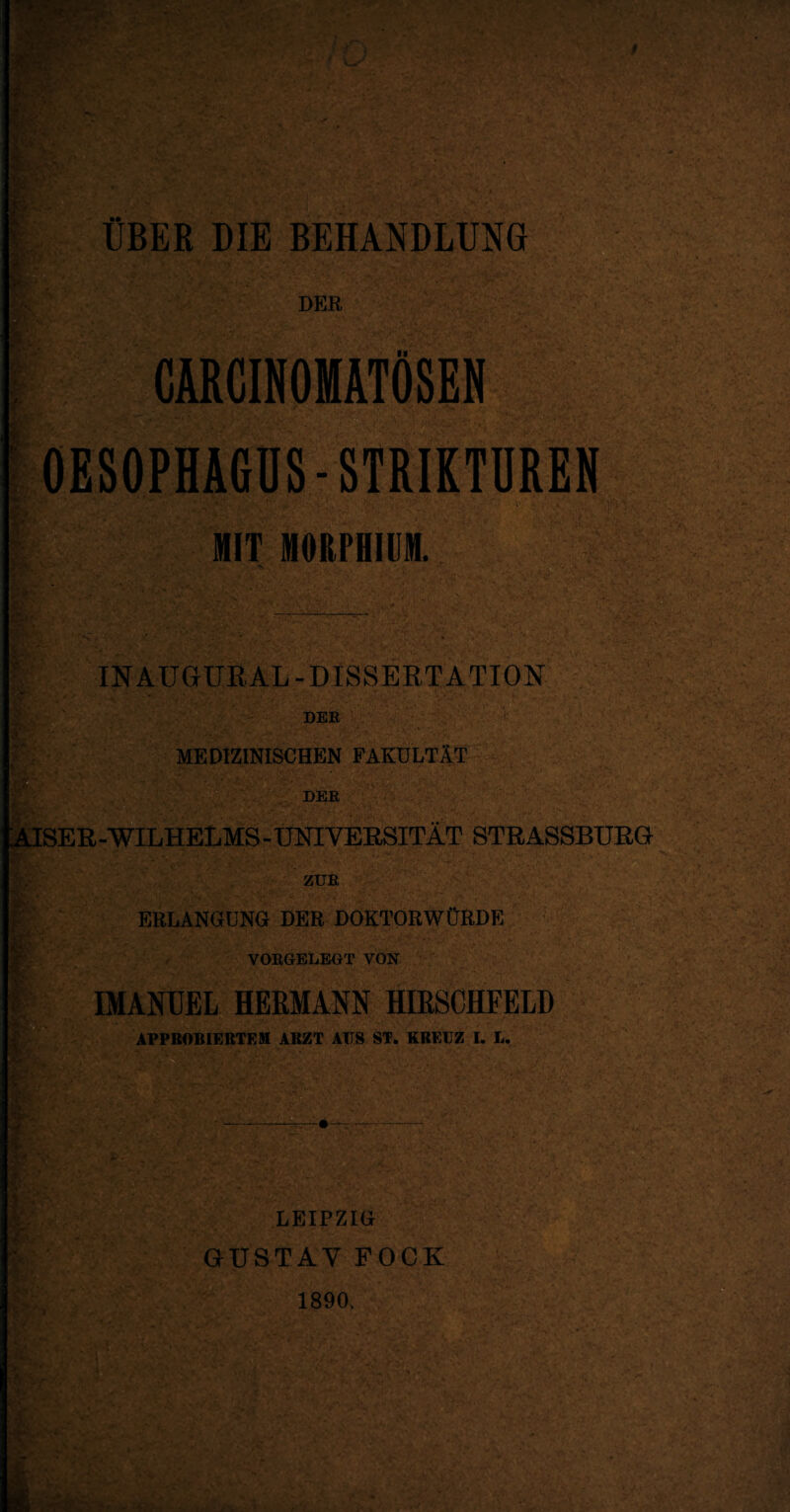 # \T. * A •’ • »SB Xr* 4 . $ * ÜBER DIE BEHANDLUNG DER ml CÄRCINOMÄTÖSEN SsW ' OESOPHAGUS-STRIKTUREN fr. •. •  . !>•' C~‘ • *■; MIT MORPHIUM. IN AUGUR AL-DISSERTATION DER ! ■ • . MEDIZINISCHEN FAKULTÄT DER KAISER -WILHELMS - UNIVERSITÄT STRASSBURG ZUR ERLANGUNG DER DOKTORWÜRDE VORGELEGT VON IMANUEL HERMANN HIRSCHFELD APPROBIERTEM ARZT AUS ST. KREUZ I. L. I LEIPZIG GUSTAV FOCK 1890.