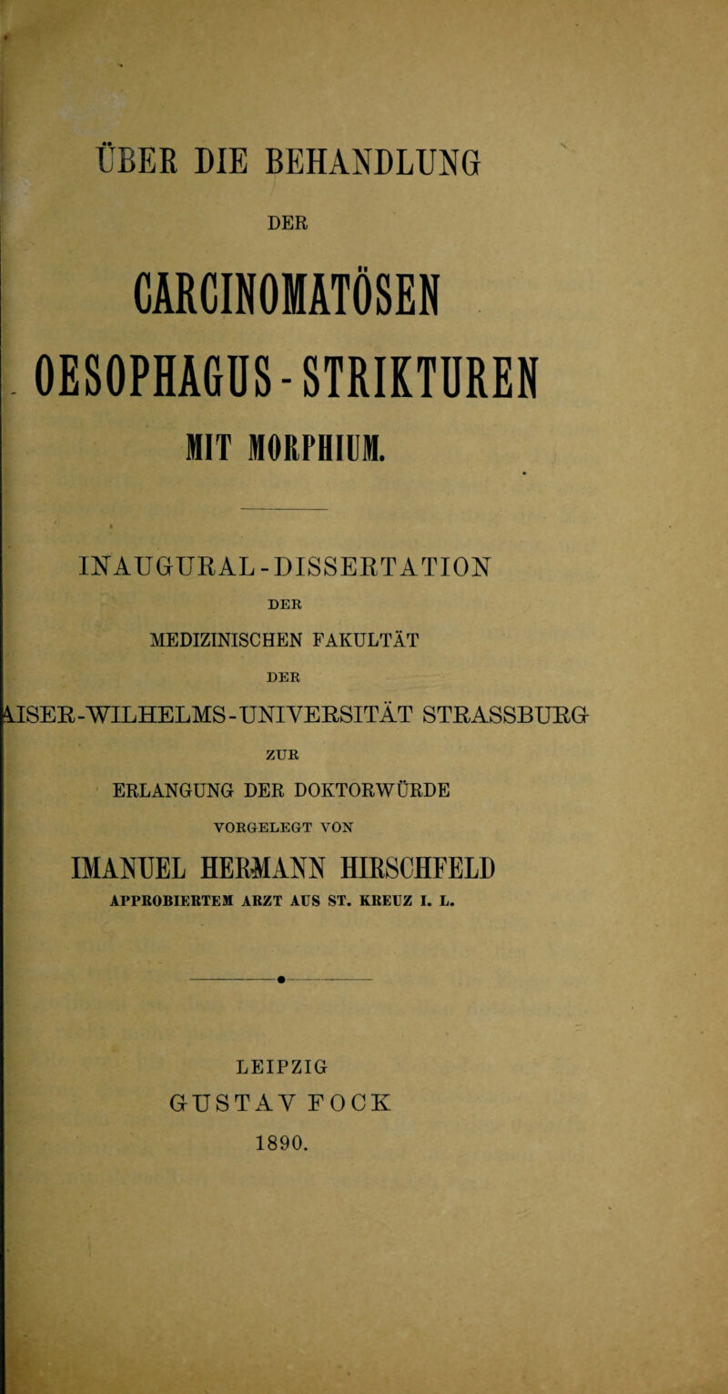 ÜBER DIE BEHANDLUNG DER CARCINOMATÖSEN OESOPHAGUS-STRIKTUREN MIT MORPHIUM. INAUGÜRAL-DISSERTATION DER MEDIZINISCHEN FAKULTÄT DER ÄISER - WILHELMS - UNIVERSITÄT STRASSBURG ZUR ERLANGUNG DER DOKTORWÜRDE VORGELEGT VON IMANUEL HERMANN HIRSCHFELD APPROBIERTEM ARZT AUS ST. KREUZ I. L. LEIPZIG GUSTAV FOCK 1890.