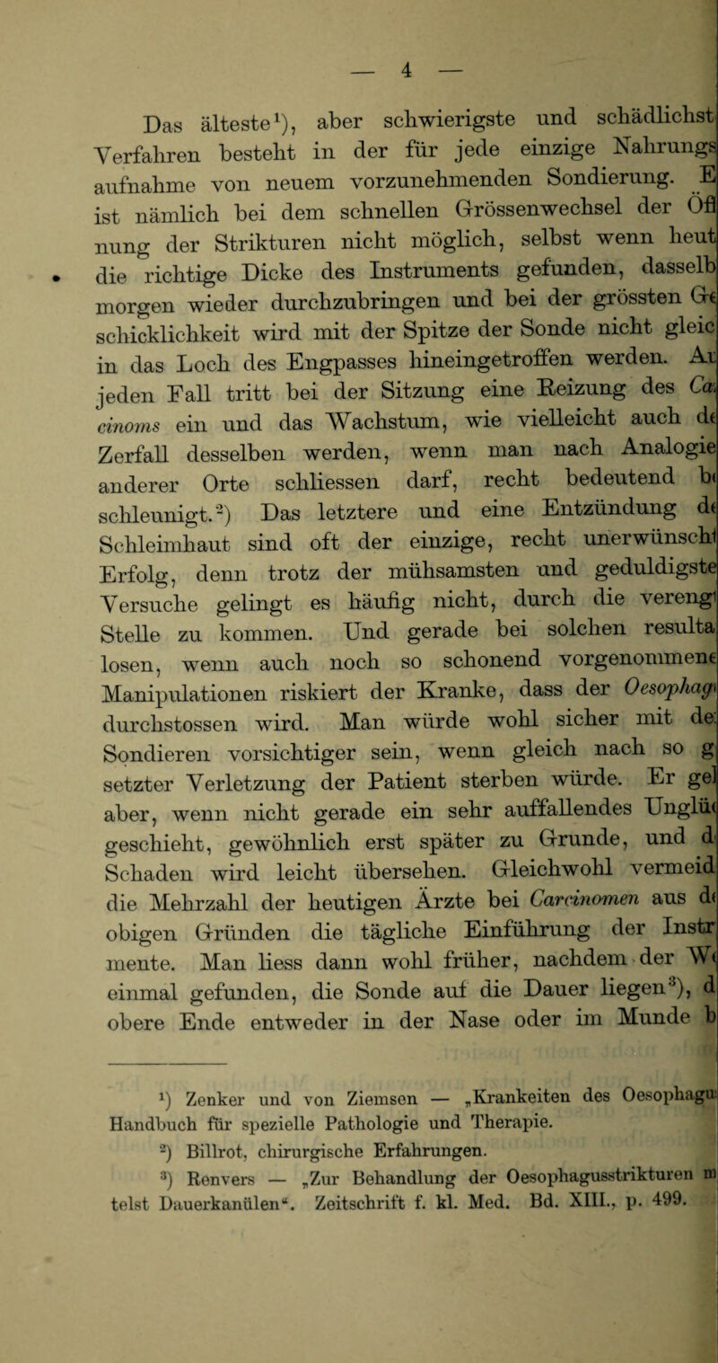 Das älteste1 *), aber schwierigste und schädlichst Verfahren besteht in der für jede einzige Nahrungs aufnahme von neuem vorzunehmenden Sondierung. E ist nämlich bei dem schnellen Grössenwechsel der Öfl nung der Strikturen nicht möglich, selbst wenn heut die richtige Dicke des Instruments gefunden, dasselb morgen wieder durchzubringen und bei der grössten Ge Schicklichkeit wird mit der Spitze der Sonde nicht gleic in das Loch des Engpasses hineingetroffen werden. Ar jeden Fall tritt bei der Sitzung eine Heizung des Cak cinoms ein und das Wachstum, wie vielleicht auch dt Zerfall desselben werden, wenn man nach Analogie anderer Orte schliessen darf, recht bedeutend schleunigt. ~) Das letztere und eine Entzündung dt Schleimhaut sind oft der einzige, recht unerwünschl Erfolg, denn trotz der mühsamsten und geduldigste Versuche gelingt es häufig nicht, durch die verengl Stelle zu kommen. Und gerade bei solchen resulta losen, wenn auch noch so schonend vorgenomment Manipulationen riskiert der Kranke, dass der Oesophago durchstossen wird. Man würde wohl sicher mit de. Sondieren vorsichtiger sein, wenn gleich nach so g setzter Verletzung der Patient sterben würde. Er gel aber, wenn nicht gerade ein sehr auffallendes Unglüt geschieht, gewöhnlich erst später zu Grunde, und d Schaden wird leicht übersehen. Gleichwohl vermeid die Mehrzahl der heutigen Ärzte bei Carcinomen aus dt obigen Gründen die tägliche Einführung der Instr mente. Man liess dann wohl früher, nachdem der Wt einmal gefunden, die Sonde auf die Dauer liegen3), d obere Ende entweder in der Nase oder im Munde b x) Zenker und von Ziemsen — „Krankeiten des Oesophagu: Handbuch für spezielle Pathologie und Therapie. -) Billrot, chirurgische Erfahrungen. 3) Ronvers — „Zur Behandlung der Oesophagusstrikturen m telst Dauerkanülen“. Zeitschrift f. kl. Med. Bd. XIII.r p. 499.