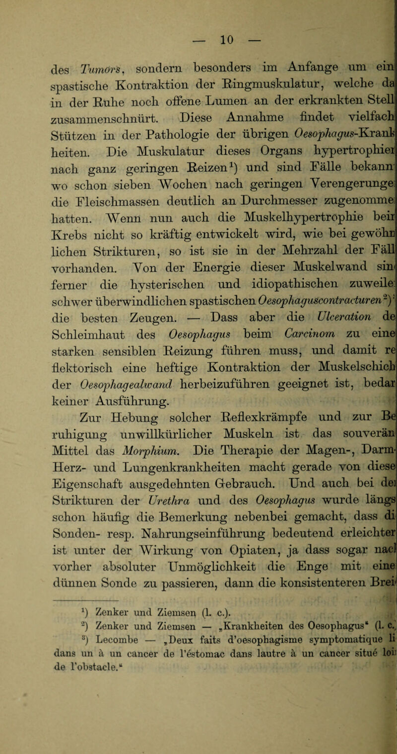 des Tumors, sondern besonders im Anfänge um ein spastische Kontraktion der Kingmuskulatur, welche da in der Kühe noch offene Lumen an der erkrankten Stelll zusammenschnürt. Diese Annahme findet vielfach Stützen in der Pathologie der übrigen Oesophagus-Krard heiten. Die Muskulatur dieses Organs hypertrophiei nach ganz geringen Keizen1) und sind Fälle bekann wo schon sieben Wochen nach geringen Verengerunge die Fleischmassen deutlich an Durchmesser zugenomme:! hatten. Wenn nun auch die Muskelhypertrophie beii Krebs nicht so kräftig entwickelt wird, wie bei gewöhr liehen Strikturen, so ist sie in der Mehrzahl der Fäll vorhanden. Von der Energie dieser Muskel wand sin ferner die hysterischen und idiopathischen zuweilen schwer überwindlichen spastischen Oesophaguscontraduren'2 3y die besten Zeugen. — Dass aber die Ulceration de Schleimhaut des Oesophagus beim Carcinom zu eine starken sensiblen Keizung führen muss, und damit re fLektorisch eine heftige Kontraktion der Muskelschick der Oesophagealwand herbeizuführen geeignet ist, bedar keiner Ausführung. Zur Hebung solcher Keflexkrämpfe und zur Be rnTilgung unwillkürlicher Muskeln ist das souverän Mittel das Morphium. Die Therapie der Magen-, Darm- Herz- und Lungenkrankheiten macht gerade von diese Eigenschaft ausgedehnten Gebrauch. Und auch bei de] Strikturen der Urethra und des Oesophagus wurde längs schon häufig die Bemerkung nebenbei gemacht, dass di Sonden- resp. Nahrungs einführ ung bedeutend erleichter ist unter der Wirkung von Opiaten, ja dass sogar nacl vorher absoluter Unmöglichkeit die Enge mit eine dünnen Sonde zu passieren, dann die konsistenteren Brei' x) Zenker und Ziemsen (1. c.). 2) Zenker und Ziemsen — „Krankheiten des Oesophagus“ (1. c.y 3) Lecombe — „Deux faits d’oesophagisme symptomatique li dans un ä un cancer de l’estomac dans lautre ä un cancer situe loii de l’obstacle.“