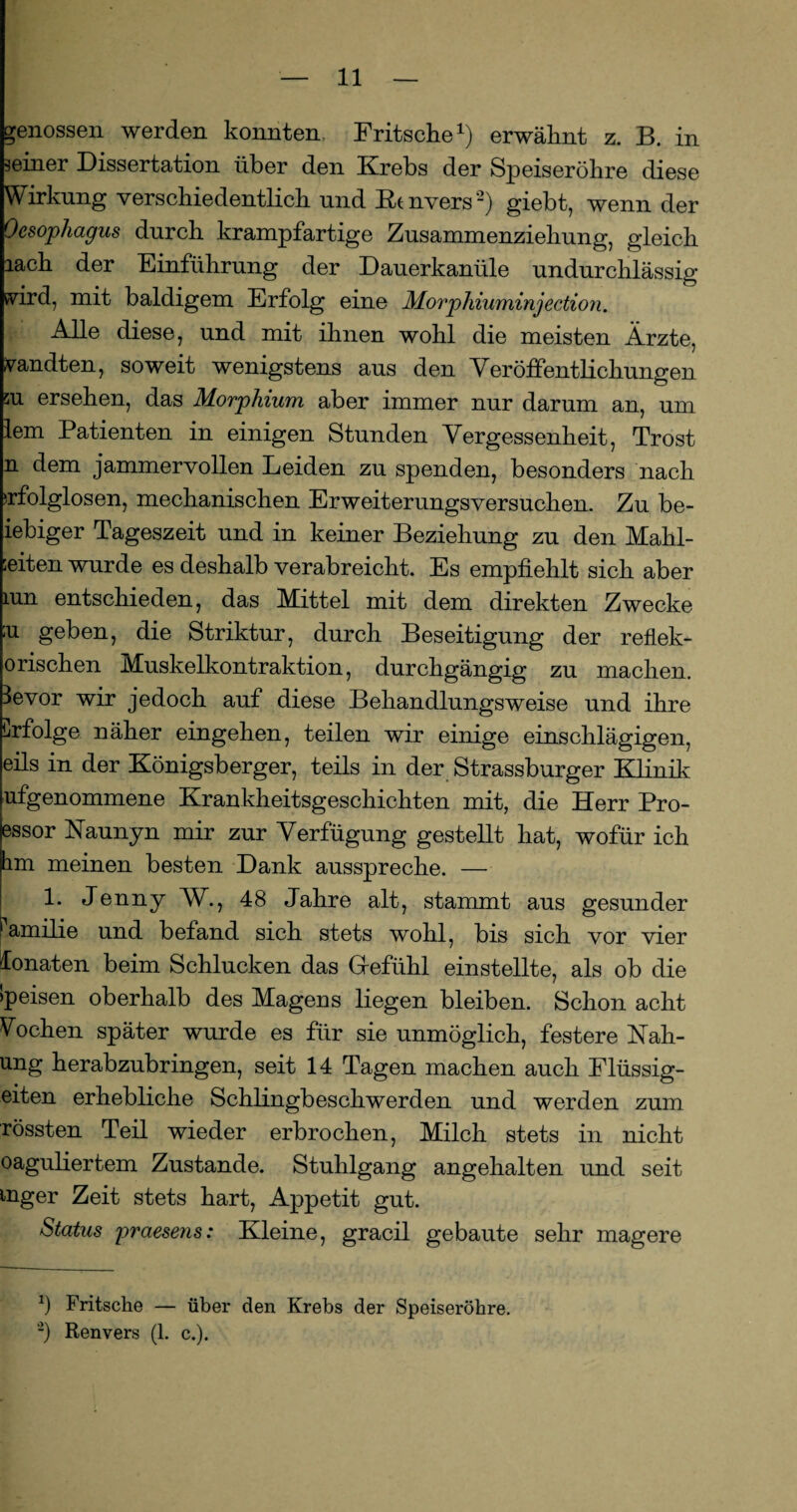 genossen werden konnten, Fritsche1) erwähnt z. B. in seiner Dissertation über den Krebs der Speiseröhre diese Wirkung verschiedentlich und Kt nvers2) giebt, wenn der Oesophagus durch krampfartige Zusammenziehung, gleich lach der Einführung der Dauerkanüle undurchlässig vird, mit baldigem Erfolg eine Morphiuminjection. Alle diese, und mit ihnen wohl die meisten Ärzte, sandten, soweit wenigstens aus den Veröffentlichungen m ersehen, das Morphium aber immer nur darum an, um lern Patienten in einigen Stunden Vergessenheit, Trost n dem jammervollen Leiden zu spenden, besonders nach erfolglosen, mechanischen Erweiterungsversuchen. Zu be- iebiger Tageszeit und in keiner Beziehung zu den Mahl- ;eiten wurde es deshalb verabreicht. Es empfiehlt sich aber mn entschieden, das Mittel mit dem direkten Zwecke ;u geben, die Striktur, durch Beseitigung der reflek- orischen Muskelkontraktion, durchgängig zu machen, levor wir jedoch auf diese Behandlungsweise und ihre Erfolge näher eingehen, teilen wir einige einschlägigen, eils in der Königsberger, teils in der Strassburger Klinik ufgenommene Krankheitsgeschichten mit, die Herr Pro- essor Haunyn mir zur Verfügung gestellt hat, wofür ich hm meinen besten Dank ausspreche. — 1. Jenny W., 48 Jahre alt, stammt aus gesunder 1 amilie und befand sich stets wohl, bis sich vor vier donaten beim Schlucken das Gfefühl einstellte, als ob die >peisen oberhalb des Magens liegen bleiben. Schon acht Wochen später wurde es für sie unmöglich, festere Nah- ung herabzubringen, seit 14 Tagen machen auch Flüssig¬ eren erhebliche Schlingbeschwerden und werden zum rossten Teil wieder erbrochen, Milch stets in nicht oaguliertem Zustande. Stuhlgang angehalten und seit mger Zeit stets hart, Appetit gut. Status praesens: Kleine, gracil gebaute sehr magere ö Fritsche — über den Krebs der Speiseröhre.