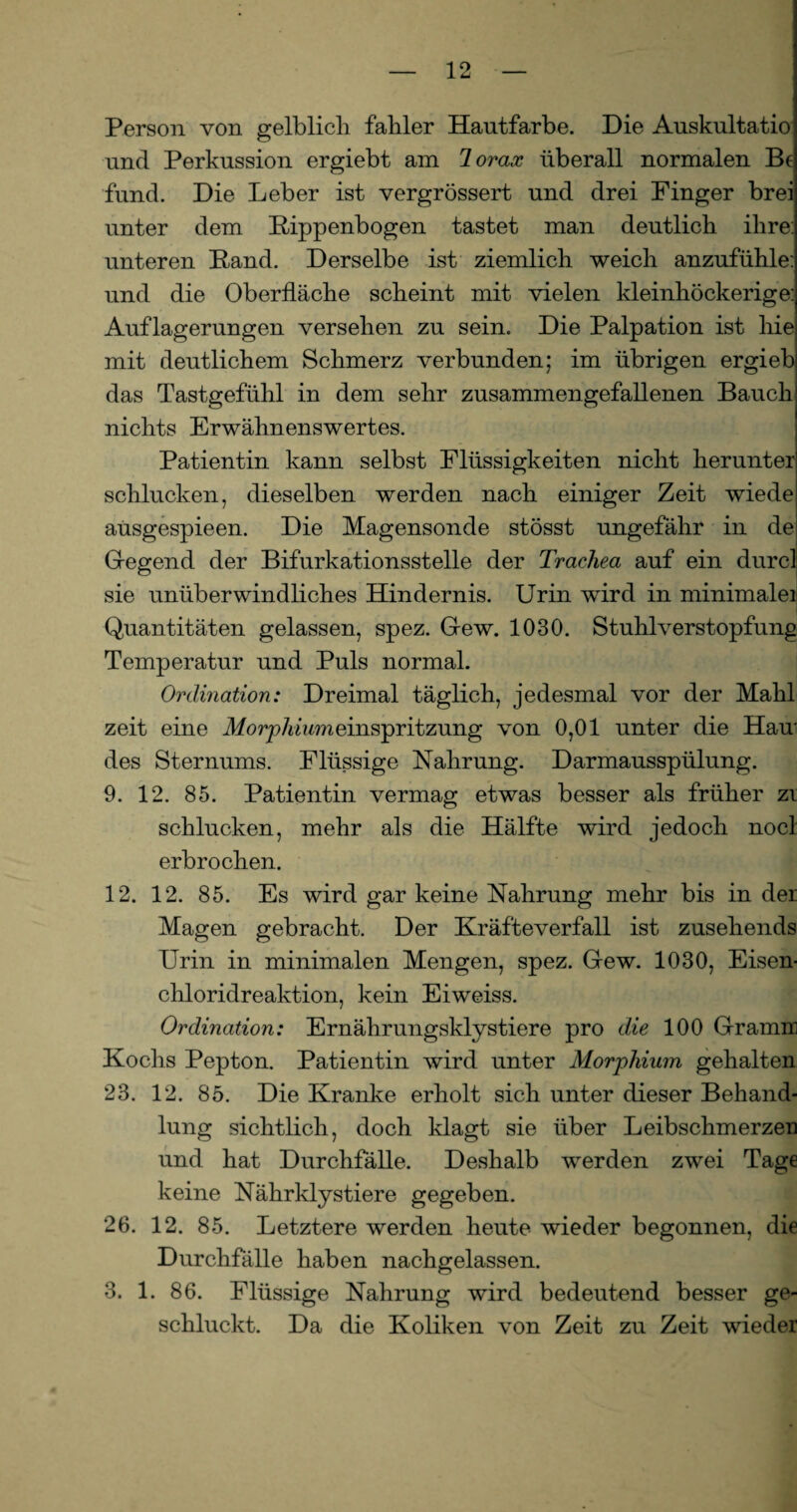 Person von gelblich fahler Hautfarbe. Die Auskultatio und Perkussion ergiebt am lorax überall normalen Be fund. Die Leber ist vergrössert und drei Finger brei unter dem Rippenbogen tastet man deutlich ihre: unteren Rand. Derselbe ist ziemlich weich anzufühle: und die Oberfläche scheint mit vielen kleinhöckerige: Auflagerungen versehen zu sein. Die Palpation ist hie mit deutlichem Schmerz verbunden; im übrigen ergieb das Tastgefühl in dem sehr zusammengefallenen Bauch nichts Erwähnenswertes. Patientin kann selbst Flüssigkeiten nicht herunter schlucken, dieselben werden nach einiger Zeit wiede ausgespieen. Die Magensonde stösst ungefähr in de Gregend der Bifurkationsstelle der Trachea auf ein durcl sie unüberwindliches Hindernis. Urin wird in minimalei Quantitäten gelassen, spez. Gew. 1030. Stuhlverstopfung Temperatur und Puls normal. Ordination: Dreimal täglich, jedesmal vor der Mahl zeit eine Morphiumsinspritzung von 0,01 unter die Hau* des Sternums. Flüssige Nahrung. Darmausspülung. 9. 12. 85. Patientin vermag etwas besser als früher zi schlucken, mehr als die Hälfte wird jedoch nocl erbrochen. 12. 12. 85. Es wird gar keine Nahrung mehr bis in der Magen gebracht. Der Kräfteverfall ist zusehends Urin in minimalen Mengen, spez. Gew. 1030, Eisen¬ chloridreaktion, kein Eiweiss. Ordination: Ernährungsklystiere pro die 100 Gramm Kochs Pepton. Patientin wird unter Morjiliium gehalten 23. 12. 85. Die Kranke erholt sich unter dieser Behand¬ lung sichtlich, doch klagt sie über Leibschmerzen und hat Durchfälle. Deshalb werden zwei Tage keine Nährklystiere gegeben. 26. 12. 85. Letztere werden heute wieder begonnen, die Durchfälle haben nachgelassen. 3. 1. 86. Flüssige Nahrung wird bedeutend besser ge¬ schluckt. Da die Koliken von Zeit zu Zeit wieder