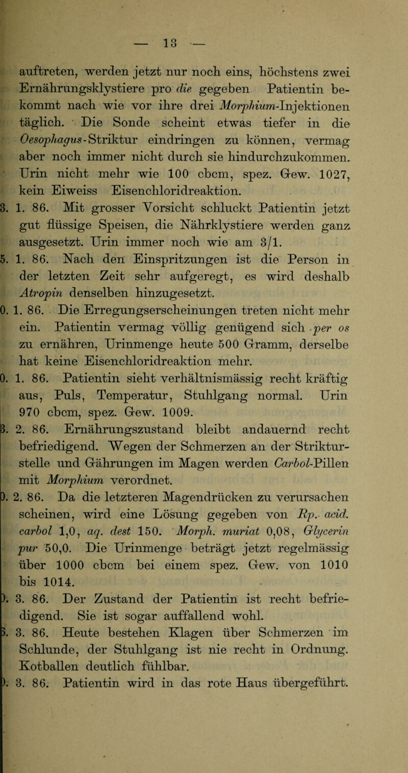 auftreten, werden jetzt nur noch eins, höchstens zwei Ernährungskly stiere pro die gegeben Patientin be¬ kommt nach wie vor ihre drei Morphium-Injektionen täglich. Die Sonde scheint etwas tiefer in die Oesop/^its-Striktur eindringen zu können, vermag aber noch immer nicht durch sie hindurchzukommen. Urin nicht mehr wie 100 cbcm, spez. Gew. 1027, kein Eiweiss Eisenchloridreaktion. 3. 1. 86. Mit grosser Vorsicht schluckt Patientin jetzt gut flüssige Speisen, die Nährklystiere werden ganz ausgesetzt. Urin immer noch wie am 3/1. 5. 1. 86. Nach den Einspritzungen ist die Person in der letzten Zeit sehr aufgeregt, es wird deshalb Atropin denselben hinzugesetzt. 0. 1. 86. Die Erregungserscheinungen treten nicht mehr ein. Patientin vermag völlig genügend sich .per os zu ernähren, Urinmenge heute 500 Gramm, derselbe hat keine Eisenchloridreaktion mehr. 0. 1. 86. Patientin sieht verhältnismässig recht kräftig aus, Puls, Temperatur, Stuhlgang normal. Urin 970 cbcm, spez. Gew. 1009. 3. 2. 86. Ernährungszustand bleibt andauernd recht befriedigend. Wegen der Schmerzen an der Striktur- stelle und Gährungen im Magen werden Carhol-Pillen mit Morphium verordnet. ). 2. 86. Da die letzteren Magendrücken zu verursachen scheinen, wird eine Lösung gegeben von Rp. acid. carhol 1,0, aq. dest 150. Morpli. muriat 0,08, Glycerin pur 50,0. Die Urinmenge beträgt jetzt regelmässig über 1000 cbcm bei einem spez. Gew. von 1010 bis 1014. ). 3. 86. Der Zustand der Patientin ist recht befrie¬ digend. Sie ist sogar auffallend wohl. 5. 3. 86. Heute bestehen Klagen über Schmerzen im Schlunde, der Stuhlgang ist nie recht in Ordnung. Kotballen deutlich fühlbar. ). 3. 86. Patientin wird in das rote Haus übergeführt.