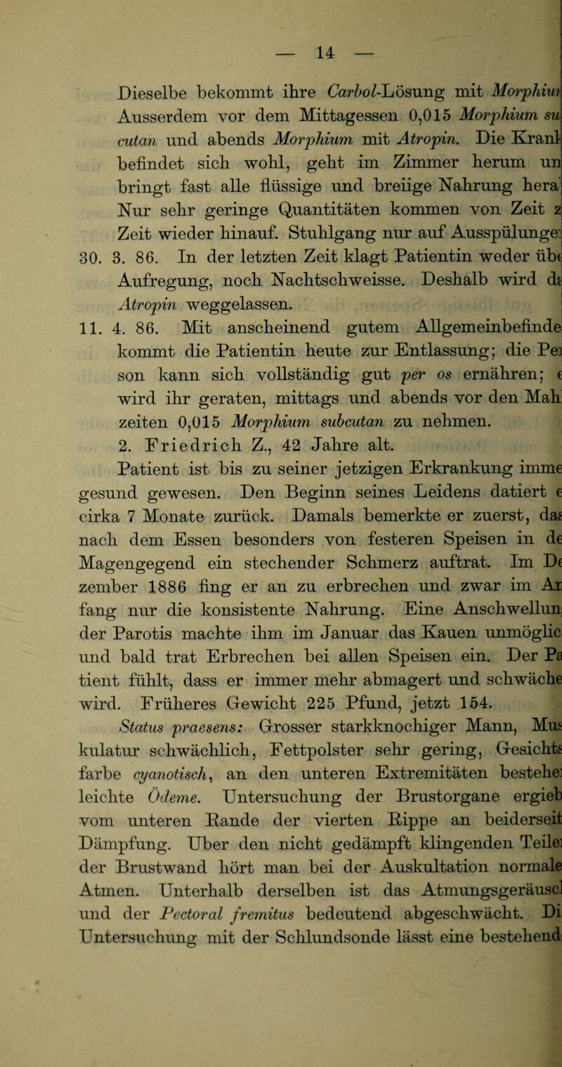 Dieselbe bekommt ihre CarfroGLösung mit Morphim Ausserdem vor dem Mittagessen 0,015 Morphium su cutan und abends Morphium mit Atropin. Die Kranl befindet sich wohl, geht im Zimmer herum un bringt fast alle flüssige und breiige Nahrung hera Nur sehr geringe Quantitäten kommen von Zeit z Zeit wieder hinauf. Stuhlgang nur auf Ausspülunge: 30. 3. 86. In der letzten Zeit klagt Patientin weder üb< Aufregung, noch Nachtschweisse. Deshalb wird dt Atropin weggelassen. 11. 4. 86. Mit anscheinend gutem Allgemeinbefinde kommt die Patientin heute zur Entlassung; die Pei son kann sich vollständig gut per os ernähren; ( wird ihr geraten, mittags und abends vor den Mah Zeiten 0,015 Morphium subcutan zu nehmen. 2. Friedrich Z., 42 Jahre alt. Patient ist bis zu seiner jetzigen Erkrankung imme gesund gewesen. Den Beginn seines Leidens datiert e cirka 7 Monate zurück. Damals bemerkte er zuerst, das nach dem Essen besonders von festeren Speisen in de Magengegend ein stechender Schmerz auftrat. Im De zember 1886 fing er an zu erbrechen und zwar im Ae fang nur die konsistente Nahrung. Eine Anschwellun, der Parotis machte ihm im Januar das Kauen unmöglic und bald trat Erbrechen bei allen Speisen ein. Der Pa tient fühlt, dass er immer mehr abmagert und schwäche wird. Früheres Gewicht 225 Pfund, jetzt 154. Status praesens: Grosser starkknochiger Mann, Mm kulatur schwächlich, Fettpolster sehr gering, Gesichts färbe cyanotisch, an den unteren Extremitäten bestehe] leichte Ödeme. Untersuchung der Brustorgane ergieb vom unteren Bande der vierten Bippe an beiderseit Dämpfung. Uber den nicht gedämpft klingenden Teile] der Brustwand hört man bei der Auskultation normale Atmen. Unterhalb derselben ist das Atmungsgeräuscl und der Pectoral fremitus bedeutend abgeschwächt. Di Untersuchung mit der Schlundsonde lässt eine bestehend'