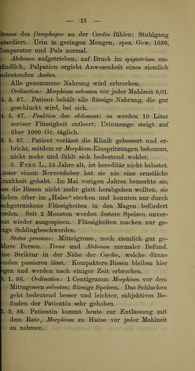 Stenose des Oesophagus an der Cardia fühlen; Stuhlgang etardiert. Urin in geringen Mengen, spez. G-ew. 1030, Temperatur und Puls normal. Abdomen aufgetrieben, auf Druck im epigastrium em* »findlich, Palpation ergiebt Anwesenheit eines ziemlich edeutenden Ascites. Alle genommene Nahrung wird erbrochen. • Ordination: Morphium subcutan vor jeder Mahlzeit 0,01. 5. 5. 87. Patient behält alle flüssige Nahrung, die gut geschluckt wird, bei sich. 4. 5. 87. Punktion des abdomens; es werden 10 Liter seröser Flüssigkeit entleert; Urinmenge steigt auf über 1000 Gr. täglich. 8. 5. 87. Patient verlässt die Klinik gebessert und er¬ bricht, seitdem er dforpAhon-Einspritzungen bekommt, nicht mehr und fühlt sich bedeutend wohler. 3. Frau L., 55 Jahre alt, ist hereditär nicht belastet, .tisser einem Nervenfieber hat sie nie eine ernstliche ’rankheit gehabt. Im Mai vorigen Jahres bemerkte sie, ass die Bissen nicht mehr glatt herabgehen wollten, sie Lieben öfter im „Halseu stecken und konnten nur durch achgetrunkene Flüssigkeiten in den Magen befördert erden. Seit 2 Monaten werden festere Speisen unver- aut wieder ausgespieen. Flüssigkeiten machen nur ge- nge Schlingbeschwerden. Status praesens: Mittelgrosse, noch ziemlich gut ge¬ ährte Person. Torax und Abdomen normaler Befund, ine Striktur in der Nähe der Cardia, welche dünne onden passieren lässt. Kompaktere Bissen bleiben hier egen und werden nach einiger Zeit erbrochen. 1. 1. 86. Ordination: 1 Centigramm Morphium vor dem Mittagessen subcutan; flüssige Speisen. Das Schlucken geht bedeutend besser und leichter, subjektives Be¬ finden der Patientin sehr gehoben. I. 2. 86. Patientin kommt heute zur Entlassung mit dem Rate, Morplnum zu Hause vor jeder Mahlzeit zu nehmen.