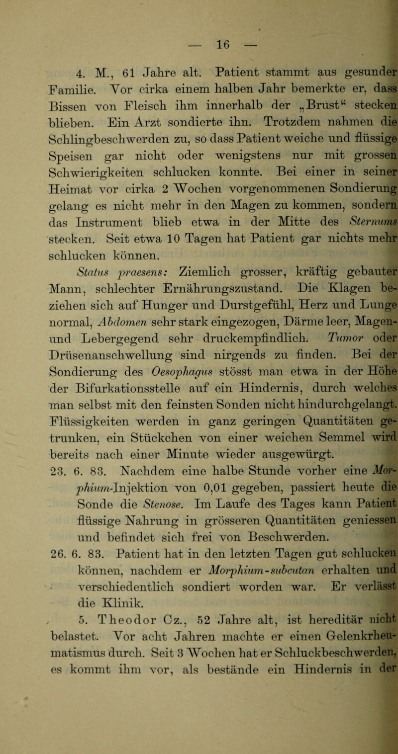 4. M., 61 Jahre alt. Patient stammt aus gesunder Familie. Yor eirka einem halben Jahr bemerkte er, dass Bissen von Fleisch ihm innerhalb der „ Brustu stecken blieben. Ein Arzt sondierte ihn. Trotzdem nahmen die Schlingbeschwerden zu, so dass Patient weiche und flüssige Speisen gar nicht oder wenigstens nur mit grossen Schwierigkeiten schlucken konnte. Bei einer in seiner Heimat vor cirka 2 Wochen vorgenommenen Sondierung gelang es nicht mehr in den Magen zu kommen, sondern das Instrument blieb etwa in der Mitte des Sternums stecken. Seit etwa 10 Tagen hat Patient gar nichts mehr schlucken können. Status praesens: Ziemlich grosser, kräftig gebauter Mann, schlechter Ernährungszustand. Die Klagen be¬ ziehen sich auf Hunger und Durstgefühl, Herz und Lunge normal, Abdomen sehr stark eingezogen, Därme leer, Magen- und Lebergegend sehr druckempfindlich. Tumor oder Drüsenanschwellung sind nirgends zu finden. Bei der Sondierung des Oesophagus stösst man etwa in der Höhe der Bifurkationsstelle auf ein Hindernis, durch welches man selbst mit den feinsten Sonden nicht hindurchgelangt. Flüssigkeiten werden in ganz geringen Quantitäten ge¬ trunken, ein Stückchen von einer weichen Semmel wird bereits nach einer Minute wieder ausgewürgt. 23. 6. 83. Nachdem eine halbe Stunde vorher eine Mor¬ phium-Ja} ektion von 0,01 gegeben, passiert heute die Sonde die Stenose. Im Laufe des Tages kann Patient flüssige Nahrung in grösseren Quantitäten gemessen und befindet sich frei von Beschwerden. 26. 6. 83. Patient hat in den letzten Tagen gut schlucken können, nachdem er Morphium-subcutan erhalten und verschiedentlich sondiert worden war. Er verlässt die Klinik. ifl 5. Theodor Cz., 52 Jahre alt, ist hereditär nicht belastet. Vor acht Jahren machte er einen Gelenkrheu¬ matismus durch. Seit 3 Wochen hat er Schluckbeschwerden, es kommt ihm vor, als bestände ein Hindernis in der