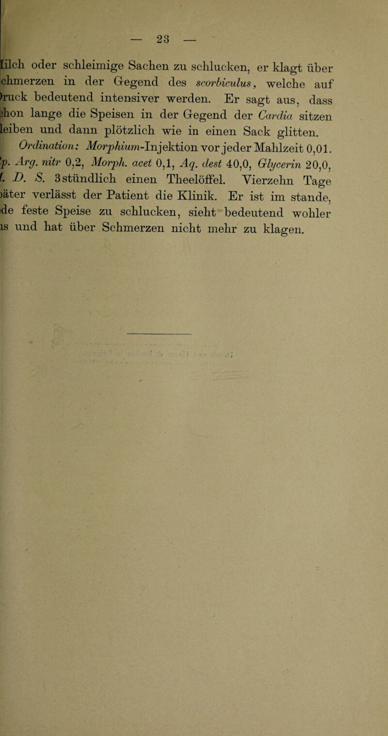 Cilcli oder schleimige Sachen zn schlucken, er klagt über chmerzen in der Gregend des scorbiculus, welche auf )ruck bedeutend intensiver werden. Er sagt aus, dass jhon lange die Speisen in der Gegend der Cardia sitzen leiben und dann plötzlich wie in einen Sack glitten. Ordination: Morphium-Injektion vor jeder Mahlzeit 0,01. 'p. Arg. nitr 0,2, Morph, acet 0,1, Aq. dest 40,0, Glycerin 20,0, l D. S. 3 stündlich einen Theelöffel. Vierzehn Tage )äter verlässt der Patient die Klinik. Er ist im stände, de feste Speise zu schlucken, sieht bedeutend wohler is und hat über Schmerzen nicht mehr zu klagen.