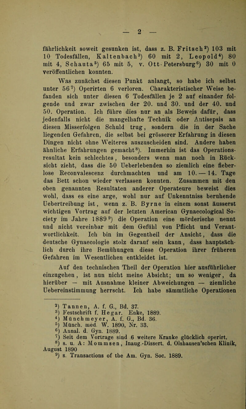 fahrlichkeit soweit gesunken ist, class z. B. Fritsch2) 103 mit 10 Todesfallen, Kaltenback3) 60 mit 2, Leopold4) 80 mit 4, Schauta5) 65 mit 5, v. Ott- Petersburg6) 30 mit 0 veroffentlichen konnten. Was zunachst diesen Punkt anlangt, so habe ich selbst uuter 567) Operirten 6 verloren. Charakteristischer Weise be- fanden sich unter diesen 6 Todesfallen je 2 auf einander fol- gende und zwar zwischen der 20. und 30. und der 40. und 50. Operation. Ich fiihre dies nur an als Beweis dafiir, dass jedenfalls nicht die mangelhafte Technik oder Antisepsis an diesen Misserfolgen Schuld trug, sondern die in der Sache liegenden Gefahren, die selbst bei grosserer Erfahrung in diesen Dingen nicht ohne Weiteres auszuscheiden sind. Andere liaben ahnliche Erfahrungen gemacht8). Immerhin ist das Operations- resultat kein schlechtes, besonders vvenn man noch in Riick- sicht zieht, dass die 50 Ueberlebenden so ziemlich eine fieber- lose Reconvalescenz durchmachten und am 10. — 14. Tage das Bett sclion wieder verlassen konnten. Zusammen mit den oben genaunten Resultaten anderer Operateure beweist dies wohl, dass es eine arge, wohl nur auf Unkenntniss beruhende Uebertreibung ist, wenn z. B. Byrne in einem sonst ausserst wichtigen Vortrag auf der letzten American Gynaecological So¬ ciety im Jahre 18899) die Operation eine morderische nennt und nicht vereinbar mit deni Gefiihl von Pflicht und Verant- wortlichkeit. Ich bin im Gegentheil der Ansicht, dass die deutsche Gynaecologie stolz darauf sein kann, dass hauptsach- lich durch ihre Bemiihungen diese Operation ihrer friiheren Gefahren im Wesentlichen entkleidet ist. Auf den technischen Theil der Operation hier ausfiihrlicher einzugehen , ist nun nicht meine Absicht; um so weniger, da hieriiber — mit Ausnahme kleiner Abweichungen — ziemliche Uebereinstimmung herrscht. Ich habe sammtliche Operationen 2) Tannen, A. f. G., Bd. 37. 3) Festschrift f. He gar. Enke, 1889. 4) Munchmeyer, A. f. G., Bd. 36. 5) Mttnch. med. W. 1890, Nr. 33. 6) Annal. d. Gyn. 1889. 7) Seit dem Vortrage sind 6 weitere Kranke glUcklich operirt. 8) s. u. A: Mommsen, Inaug.-Dissert, d. Olshausen’schen Klinik, August 1890 9) s. Transactions of the Am. Gyn. Soc. 1889.