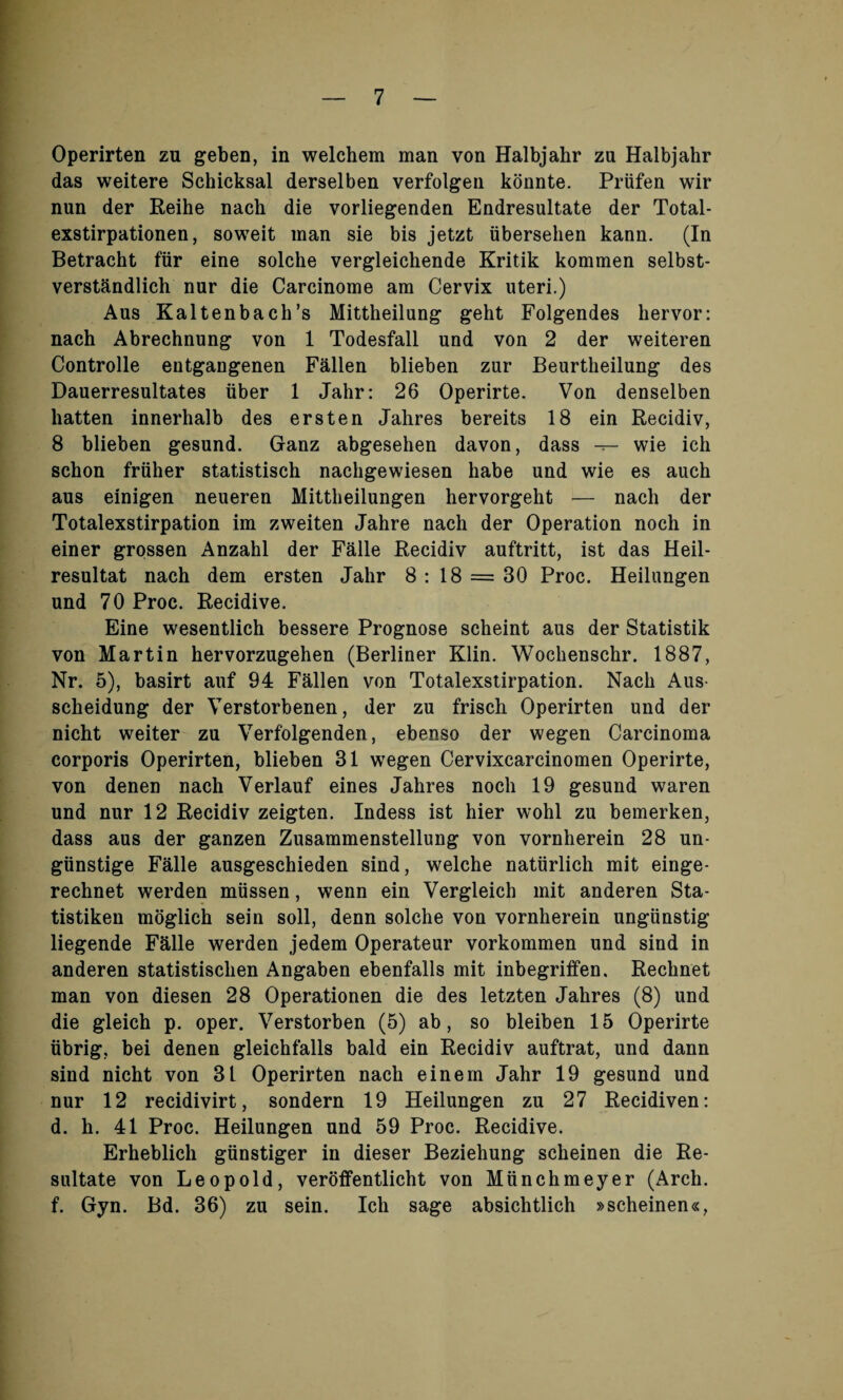 Operirten zu geben, in welchem man von Halbjahr zu Halbjahr das weitere Schicksal derselben verfolgen konnte. Priifen wir nun der Reihe nach die vorliegenden Endresultate der Total- exstirpationen, soweit man sie bis jetzt iibersehen kann. (In Betracht fiir eine solche vergleichende Kritik kommen selbst- verstkndlich nur die Carcinome am Cervix uteri.) Aus Kaltenbach’s Mittheilung geht Folgendes hervor: nach Abrechnung von 1 Todesfall und von 2 der weiteren Controlle entgangenen Fallen blieben zur Beurtheilung des Dauerresultates iiber 1 Jalir: 26 Operirte. Von denselben batten innerhalb des ersten Jahres bereits 18 ein Recidiv, 8 blieben gesund. Ganz abgesehen davon, dass — wie ich schon frtiher statistisch nachgewiesen babe und wie es auch aus einigen neueren Mittheilungen hervorgeht — nacb der Totalexstirpation im zweiten Jahre nach der Operation noch in einer grossen Anzahl der Falle Recidiv auftritt, ist das Heil- resultat nach dem ersten Jahr 8 : 18 = 30 Proc. Heilungen und 70 Proc. Recidive. Eine wesentlich bessere Prognose scheint aus der Statistik von Martin hervorzugehen (Berliner Klin. Wochenschr. 1887, Nr. 5), basirt auf 94 Fallen von Totalexstirpation. Nach Aus- scheidung der Verstorbenen, der zu frisch Operirten und der nicht weiter zu Verfolgenden, ebenso der wegen Carcinoma corporis Operirten, blieben 31 wegen Cervixcarcinomen Operirte, von denen nach Verlauf eines Jahres noch 19 gesund waren und nur 12 Recidiv zeigten. Indess ist hier wohl zu bemerken, dass aus der ganzen Zusammenstellung von vornherein 28 un- giinstige Falle ausgeschieden sind, welche naturlich mit einge- rechnet werden miissen, wenn ein Vergleich mit anderen Sta- tistiken moglich sein soil, denn solche von vornherein ungiinstig liegende Falle werden jedem Operateur vorkommen und sind in anderen statistisclien Angaben ebenfalls mit inbegriffen. Reclinet man von diesen 28 Operationen die des letzten Jahres (8) und die gleich p. oper. Verstorben (5) ab, so bleiben 15 Operirte tibrig, bei denen gleichfalls bald ein Recidiv auftrat, und dann sind nicht von 31 Operirten nach einem Jahr 19 gesund und nur 12 recidivirt, sondern 19 Heilungen zu 27 Recidiven: d. h. 41 Proc. Heilungen und 59 Proc. Recidive. Erheblich giinstiger in dieser Beziehung scheinen die Re- sultate von Leopold, veroffentlicht von Miinchmeyer (Arch, f. Gyn. Bd. 36) zu sein. Ich sage absichtlich »scheinen«,