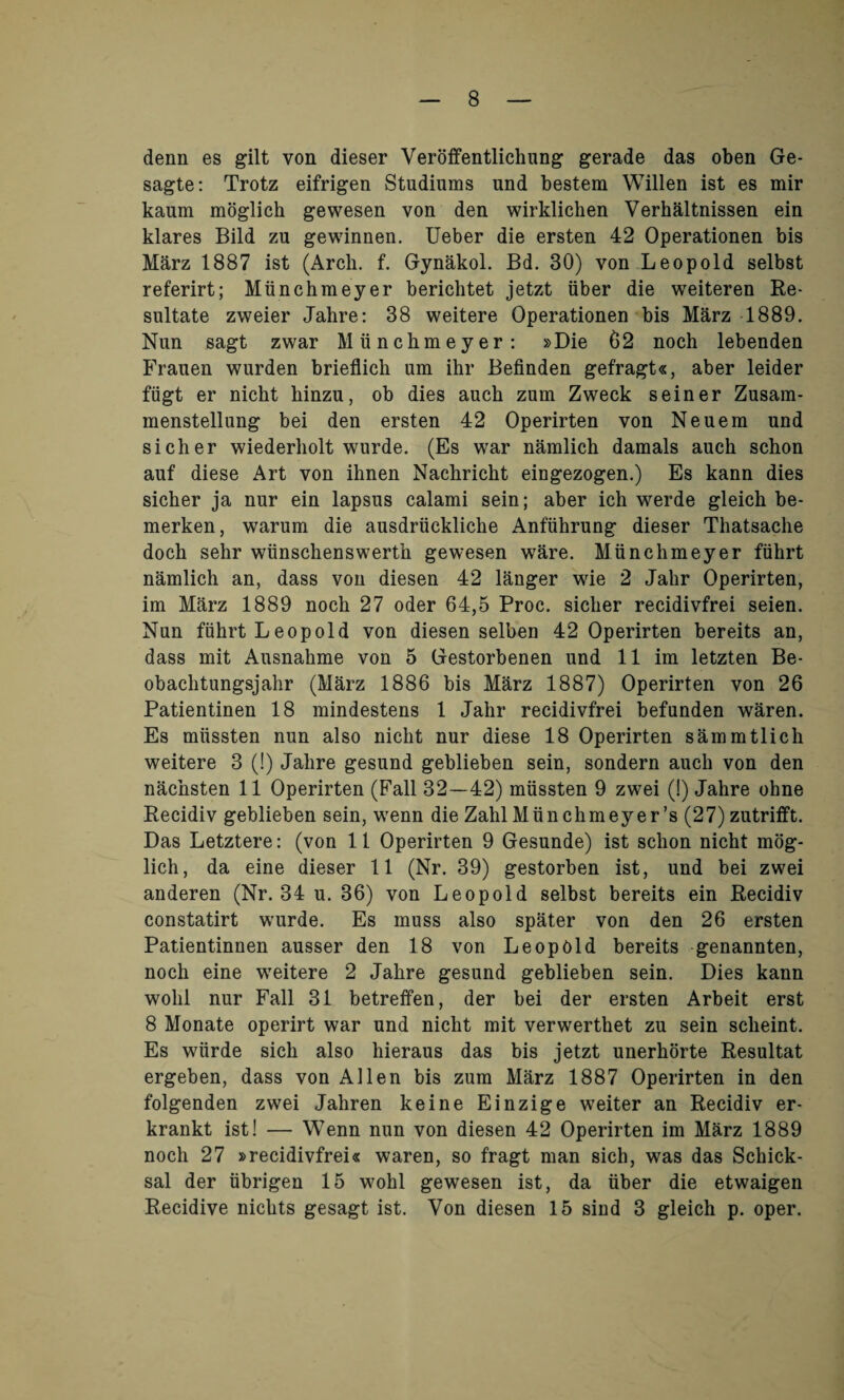 denn es gilt von dieser Veroifentlichung gerade das oben Ge- sagte: Trotz eifrigen Studiums und bestem Willen ist es mir kaum moglich gewesen von den wirklichen Verhaltnissen ein klares Bild zu gewinnen. Ueber die ersten 42 Operationen bis Marz 1887 ist (Arch. f. Gynakol. Bd. 30) von Leopold selbst referirt; Miinchmeyer berichtet jetzt iiber die weiteren Re- sultate zweier Jahre: 38 weitere Operationen bis Marz 1889. Nun sagt zwar Hiinchmeyer: »Die 62 noch lebenden Frauen wurden brieflich um ihr Befinden gefragt«, aber leider fiigt er nickt hinzu, ob dies auch zum Zweck seiner Zusam- menstellung bei den ersten 42 Operirten von Neuem und sicher wiederholt wurde. (Es war namlich damals auch schon auf diese Art von ihnen Nachricht eingezogen.) Es kann dies sicher ja nur ein lapsus calami sein; aber ich werde gleich be- merken, warum die ausdriicklicke Anfiihrung dieser Thatsache doch sehr wiinschenswerth gewesen ware. Munchmeyer fiihrt namlich an, dass von diesen 42 langer wie 2 Jahr Operirten, im Marz 1889 noch 27 oder 64,5 Proc. sicher recidivfrei seien. Nun fiihrt Leopold von diesen selben 42 Operirten bereits an, dass mit Ausnahme von 5 Gestorbenen und 11 im letzten Be- obachtungsjahr (Marz 1886 bis Marz 1887) Operirten von 26 Patientinen 18 mindestens 1 Jahr recidivfrei befunden waren. Es miissten nun also nicht nur diese 18 Operirten sammtlich weitere 3 (!) Jahre gesund geblieben sein, sondern auch von den nachsten 11 Operirten (Fall 32—42) miissten 9 zwei (!) Jahre ohne Recidiv geblieben sein, wenn die ZahlMiinchmeyer’s (27)zutrifft. Das Letztere: (von 11 Operirten 9 Gesunde) ist schon nicht mog¬ lich, da eine dieser 11 (Nr. 39) gestorben ist, und bei zwei anderen (Nr. 34 u. 36) von Leopold selbst bereits ein Recidiv constatirt wurde. Es muss also spater von den 26 ersten Patientinnen ausser den 18 von Leopold bereits genannten, noch eine weitere 2 Jahre gesund geblieben sein. Dies kann wolil nur Fall 31 betretfen, der bei der ersten Arbeit erst 8 Monate operirt war und nicht mit verwerthet zu sein scheint. Es wiirde sich also liieraus das bis jetzt unerhorte Resultat ergeben, dass von Allen bis zum Marz 1887 Operirten in den folgenden zwei Jahren keine Einzige weiter an Recidiv er- krankt ist! — Wenn nun von diesen 42 Operirten im Marz 1889 noch 27 »recidivfrei« waren, so fragt man sich, was das Schick- sal der ubrigen 15 wohl gewesen ist, da iiber die etwaigen Recidive nichts gesagt ist. Von diesen 15 sind 3 gleich p. oper.