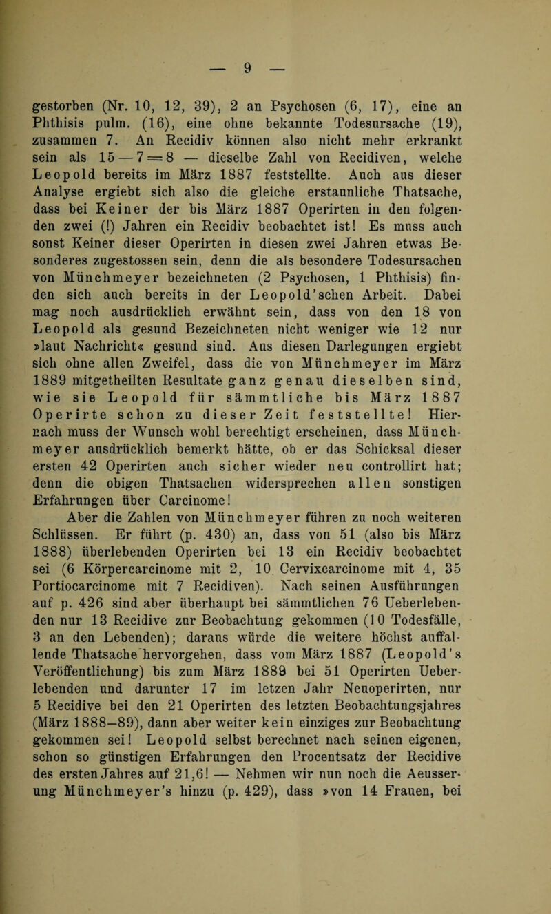 gestorben (Nr. 10, 12, 39), 2 an Psychosen (6, 17), eine an Phthisis pulm. (16), eine ohne bekannte Todesursache (19), zusammen 7. An Recidiv konnen also nicht mehr erkrankt sein als 15 — 7 = 8 — dieselbe Zahl von Recidiven, welche Leopold bereits im Marz 1887 feststellte. Auch aus dieser Analyse ergiebt sich also die gleiche erstaunliche Thatsache, dass bei Keiner der bis Marz 1887 Operirten in den folgen- den zwei (!) Jahren ein Recidiv beobachtet ist! Es muss auch sonst Keiner dieser Operirten in diesen zwei Jahren etwas Be- sonderes zugestossen sein, denn die als besondere Todesursachen von Munchmeyer bezeichneten (2 Psychosen, 1 Phthisis) fin- den sich auch bereits in der Leopold’schen Arbeit. Dabei mag noch ausdriicklich erwahnt sein, dass von den 18 von Leopold als gesund Bezeichneten nicht weniger wie 12 nur »laut Nachricht« gesund sind. Aus diesen Darlegungen ergiebt sich ohne alien Zweifel, dass die von Miinchmeyer im Marz 1889 mitgetheilten Resultate ganz genau dieselben sind, wie sie Leopold fiir sammtliche bis Marz 1887 Operirte schon zu dieser Zeit feststellte! Hier- nach muss der Wunsch wohl berechtigt erscheinen, dass M tin ch¬ in eye r ausdriicklich bemerkt hatte, ob er das Scliicksal dieser ersten 42 Operirten auch sicher wieder neu controllirt hat; denn die obigen Thatsaclien widersprechen alien sonstigen Erfahrungen fiber Carcinome! Aber die Zahlen von Miinchmeyer ftihren zu noch weiteren Schliissen. Er ffihrt (p. 430) an, dass von 51 (also bis Marz 1888) tiberlebenden Operirten bei 13 ein Recidiv beobachtet sei (6 Korpercarcinome mit 2, 10 Cervixcarcinome mit 4, 35 Portiocarcinome mit 7 Recidiven). Nach seinen Ausffihrungen auf p. 426 sind aber fiberhaupt bei sammtlichen 76 Ueberleben- den nur 13 Recidive zur Beobachtung gekommen (10 Todesfalle, 3 an den Lebenden); daraus wiirde die weitere hoclist auffal- lende Thatsache hervorgehen, dass vom Marz 1887 (Leopold’s Veroffentlichung) bis zum Marz 1889 bei 51 Operirten Ueber- lebenden und darunter 17 im letzen Jahr Neuoperirten, nur 5 Recidive bei den 21 Operirten des letzten Beobachtungsjahres (Marz 1888—89), dann aber weiter kein einziges zur Beobachtung gekommen sei! Leopold selbst berechnet nach seinen eigenen, schon so gfinstigen Erfahrungen den Procentsatz der Recidive des ersten Jahres auf 21,6! — Nehmen wir nun noch die Aeusser- ung Miinchmeyer’s hinzu (p. 429), dass »von 14 Frauen, bei