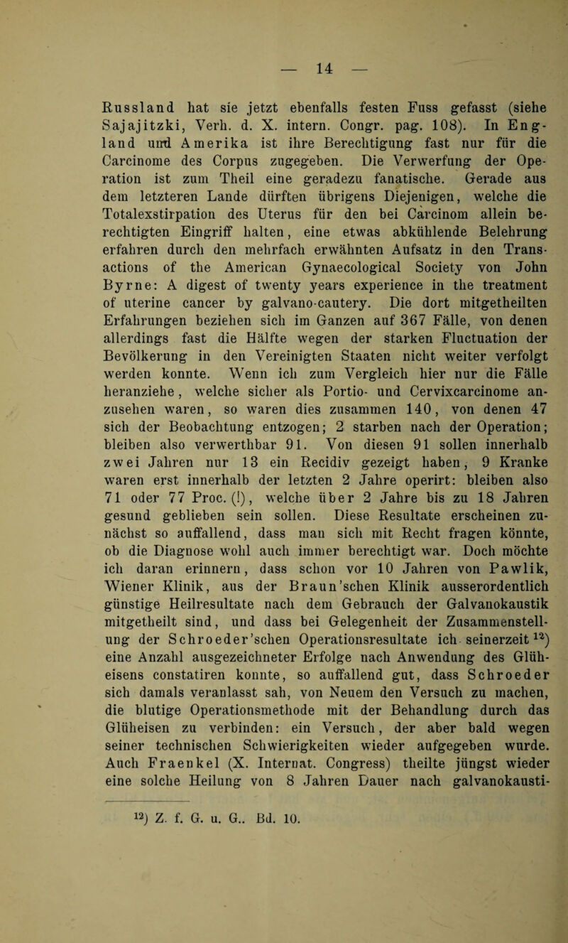 Russland hat sie jetzt ebenfalls festen Fuss gefasst (siehe Sajajitzki, Verb. d. X. intern. Congr. pag. 108). In Eng¬ land unrd Amerika ist ihre Bereclitigung fast nur fur die Carcinome des Corpus zugegeben. Die Verwerfung der Ope¬ ration ist zum Theil eine geradezu fanatisclie. Gerade aus dem letzteren Lande diirften iibrigens Diejenigen, welche die Totalexstirpation des Uterus fiir den bei Carcinom allein be- rechtigten Eingriff halten, eine etwas abkiiklende Belebrung erfahren durch den melirfach erwahnten Aufsatz in den Trans¬ actions of the American Gynaecological Society von John Byrne: A digest of twenty years experience in the treatment of uterine cancer by galvano-cautery. Die dort mitgetheilten Erfahrungen beziehen sich im Ganzen auf 367 Falle, von denen allerdings fast die Halfte wegen der starken Fluctuation der Bevolkerung in den Vereinigten Staaten niclit weiter verfolgt werden konnte. Wenn ich zum Vergleich bier nur die Falle heranziehe, welche siclier als Portio- und Cervixcarcinome an- zusehen waren, so waren dies zusammen 140, von denen 47 sich der Beobachtung entzogen; 2 starben nach der Operation; bleiben also verwerthbar 91. Von diesen 91 sollen innerhalb zwei Jahren nur 13 ein Recidiv gezeigt haben, 9 Kranke waren erst innerhalb der letzten 2 Jahre operirt: bleiben also 71 oder 77 Proc. (!), welche iiber 2 Jahre bis zu 18 Jahren gesund geblieben sein sollen. Diese Resultate erscheinen zu- naclist so auffallend, dass mau sich mit Recht fragen konnte, ob die Diagnose wolil aucli immer berechtigt war. Dock mochte ich daran erinnern, dass sclion vor 10 Jahren von Pawlik, Wiener Klinik, aus der Braun’schen Klinik ausserordentlich giinstige Heilresultate nach dem Gebrauch der Galvanokaustik mitgetheilt sind, und dass bei Gelegenheit der Zusammenstell- ung der Schroeder’schen Operationsresultate ich seinerzeitu) eine Anzahl ausgezeichneter Erfolge nach Anwendung des Gliih- eisens constatiren konnte, so auffallend gut, dass Schroeder sich damals veranlasst sah, von Neuem den Versuch zu machen, die blutige Operationsmethode mit der Behandlung durch das Gliiheisen zu verbinden: ein Versuch, der aber bald wegen seiner technischen Schwierigkeiten wieder aufgegeben wurde. Auch Fraenkel (X. Internat. Congress) tlieilte jiingst wieder eine solche Heilung von 8 Jahren Dauer nach galvanokausti- i2j Z. f. G. u. G.. Bd. 10.