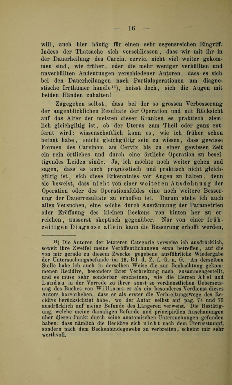 will, aucli hier haufig fur einen sehr segensreichen Eingriff. Indess der Thatsache sich verschliessen , dass wir mit ihr in der Dauerheilung des Carcin. cervic. nicht viel weiter gekom- men sind, wie friiher, oder die mehr weniger verhiillten und unverhiillten Andeutungen verschiedener Autoren, dass es sich bei den Dauerheilungen nach Partialoperationen um diagno- stische Irrthiimer handle14), heisst doch, sich die Augen mit beiden Handen zuhalten! Zugegeben selbst, dass bei der so grossen Verbesserung der augenblicklichen Resnltate der Operation und mit Riicksicht auf das Alter der meisten dieser Kranken es praktisch ziem- lich gleichgiltig ist, ob der Uterus zum Theil oder ganz ent- fernt wird: wissenschaftlich kann es, wie ich friiher schon betont habe, »nicht gleichgiiltig sein zu wissen, dass gewisse Formen des Carcinom am Cervix bis zu einer gewissen Zeit ein rein ortliches und durcli eine ortliche Operation zu besei- tigendes Leiden sind«. Ja, ich mochte noch weiter gehen und sagen, dass es aucli prognostisch und praktisch nicht gleich* giiltig ist, sich diese Erkenntniss vor Augen zu halten , denn sie beweist, dass nicht von einer weiteren Ausdehnung der Operation oder des Operationsfeldes eine noch weitere Besser- ung der Dauerresultate zu erhoffen ist. Darum stehe ich auch alien Versuchen, eine solche durch Ausraumung der Parametrien oder Eroffnung des kleinen Beckens von hinten her zu er- reichen, ausserst skeptisch gegeniiber. Nur von einer frtih- zeitigen Diagnose allein kann die Besserung erhofft werden, 14) Die Autoren der letzteren Categorie verweise ich ausdrucklich, soweit ihre Zweifel meine Yeroffentlichungen etwa betreffen, auf die von mir gerade zu diesem Zwecke gegebene ausfiihrliche Wiedergabe der Untersuchungsbefunde im 13. Bd. d. Z. f. G. u. G. An derselben Stelle babe ich auch in derselben Weise die zur Beobachtung gekom- menen Recidive, besonders ibrer Verbreitung nach, zusammengestellt, und es muss sebr sonderbar erscheinen, wie die Herren Abel und Landau in der Yorrede zu ibrer sonst so verdienstlichen Uebersetz- ung des Bucbes von Williams es als ein besonderes Verdienst dieses Autors horvorheben, dass er als erster die Yerbreitungswege des Re- cidivs beriicksichtigt habe, wo der Autor selbst auf pag. 74 und 75 ausdrucklich auf meine Befunde des Langeren verweist. Die Bestatig- ung, welche meine damaligen Befunde und principiellen Anschauungen iiber djesen Punkt durch seine anatomischen Untersuchungen gefunden haben: dass namlich die Recidive sich nicht nach dem Uterusstumpf, sondern nach dem Beckenbindegewebe zu verbreiten, scheint mir sehr werthvoll.