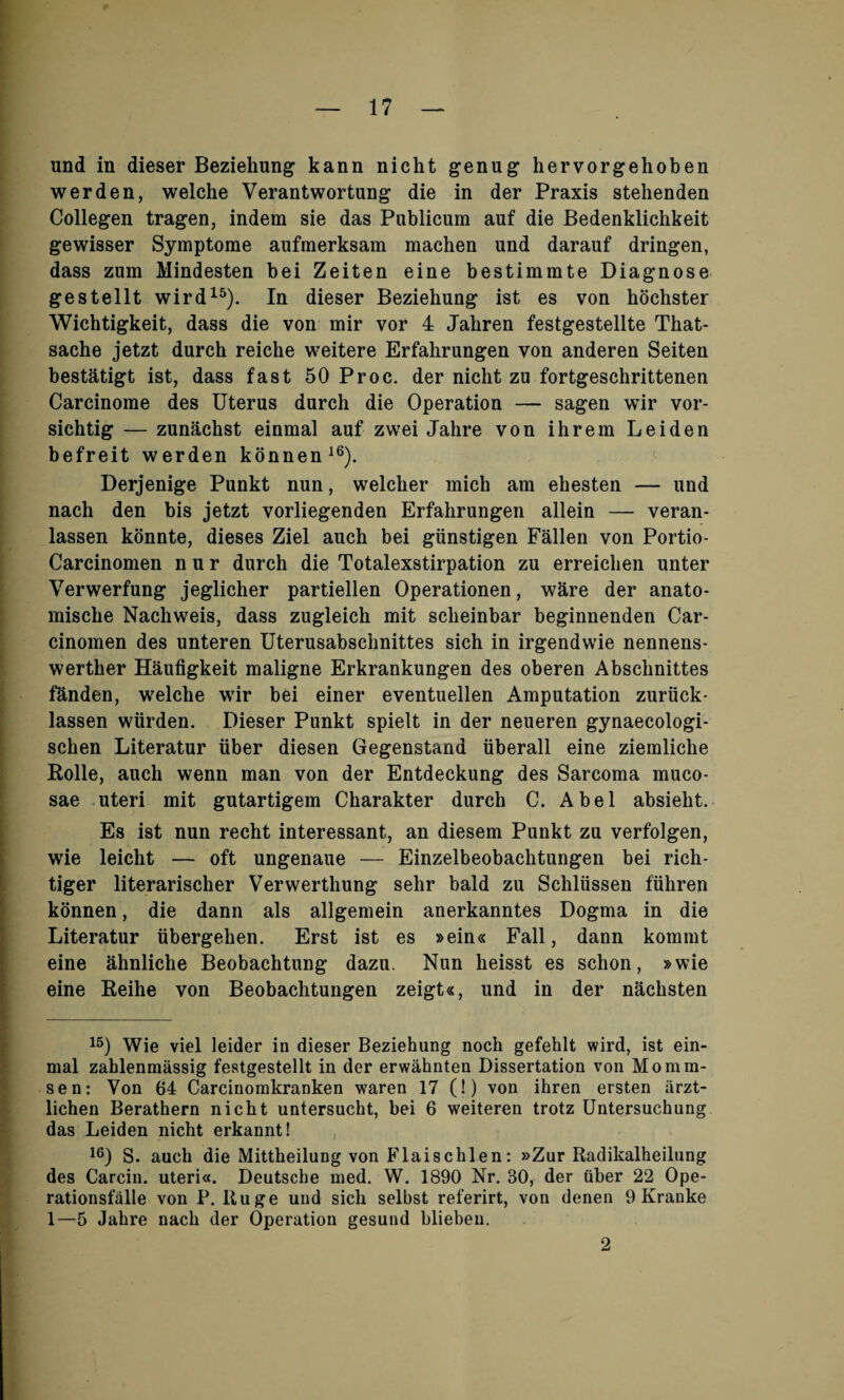 und in dieser Beziehung kann nicht genug hervorgehoben werden, welche Verantwortung die in der Praxis stehenden Collegen tragen, indem sie das Publicum auf die Bedenklichkeit gewisser Symptome aufmerksam machen und darauf dringen, dass zum Mindesten bei Zeiten eine bestimmte Diagnose gestellt wird15). In dieser Beziebung ist es von bochster Wicbtigkeit, dass die von mir vor 4 Jabren festgestellte That- sache jetzt durcb reiche weitere Erfahrungen von anderen Seiten bestatigt ist, dass fast 50 Proc. der nicht zu fortgeschrittenen Carcinome des Uterus durch die Operation — sagen wir vor- sichtig — zunachst einmal auf zwei Jahre von ihrem Leiden befreit werden konnen16). Derjenige Punkt nun, welcber mich am ehesten — und nach den bis jetzt vorliegenden Erfalirungen allein — veran- lassen konnte, dieses Ziel auch bei giinstigen Fallen von Portio- Carcinomen n u r durch die Totalexstirpation zu erreichen unter Verwerfung jeglicber partiellen Operationen, ware der anato- mische Nachweis, dass zugleich mit sclieinbar beginnenden Car- cinomen des unteren Uterusabschnittes sich in irgendwie nennens- werther Haufigkeit maligne Erkrankungen des oberen Abschnittes fanden, welche wir bei einer eventuellen Amputation zuriick- lassen wiirden. Dieser Punkt spielt in der neueren gynaecologi- scben Literatur iiber diesen Gegenstand uberall eine ziemlicbe Rolle, auch wenn man von der Entdeckung des Sarcoma muco¬ sae uteri mit gutartigem Charakter durch C. Abel absieht. Es ist nun recbt interessant, an diesem Punkt zu verfolgen, wie leicht — oft ungenaue — Einzelbeobacbtungen bei rich- tiger literarischer Verwertbung sehr bald zu Schliissen ftihren konnen, die dann als allgemein anerkanntes Dogma in die Literatur iibergeben. Erst ist es »ein« Fall, dann kommt eine ahnliche Beobachtung dazu. Nun heisst es schon, »wie eine Reihe von Beobachtungen zeigt«, und in der nachsten 15) Wie viel leider in dieser Beziehung noch gefehlt wird, ist ein¬ mal zahlenmassig festgestellt in der erwahnten Dissertation von Momm¬ sen: Yon 64 Carcinomkranken waren 17 (!) von ihren ersten iirzt- licben Berathern nicht untersuckt, bei 6 weiteren trotz Untersuchung das Leiden nicht erkannt! , 16) S. auch die Mittbeilung von Flaischlen: »Zur Radikalheilung des Carcin. uteri«. Deutsche med. W. 1890 Nr. 30, der iiber 22 Ope- rationsfalle von P. ltuge und sich selbst referirt, von denen 9 Kranke 1—5 Jahre nach der Operation gesund bliebeu. 2