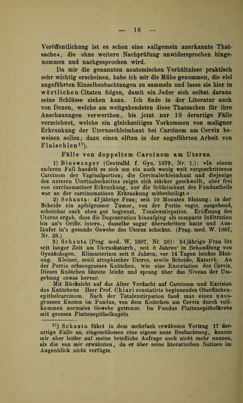 Veroffentlichung ist es schon eine »allgemein anerkannte That- sache«, die ohne weitere Nachprufung unwidersprochen hinge- nommen und nachgesprochen wird. Da mir die geuannten anatoraischen Verhaltnisse praktisch sehr wichtig ersclieinen, habe ich mir die Miihe genommen, die viel angefiihrten Einzelbeobachtungen zu sammeln und lasse sie hier in wortlichen Citaten folgen, damit ein Jeder sich selbst daraus seine Schliisse ziehen kann. Ich finde in der Literatur auch von Denen, welche am weitgehendsten diese Thatsachen fur ihre Anschauungen verwerthen, bis jetzt nur 10 derartige Falle verzeichnet, welche ein gleichzeitiges Vorkommen von maligner Erkrankung der Uterusschleimhaut bei Carcinom am Cervix be- weisen sollen; dazu einen elften in der angefiihrten Arbeit von Flaischlen17). Falle von doppeltem Carcinom am Uterus. 1) Binswanger (Centralbl. f. Gyn. 1879, Nr. 1.): »In einem anderen Fall handelt es sich um ein noch wenig weit vorgeschrittenes Carcinom der Vaginalportion; die Cervicalschleimhaut und diejenige des unteren Uterinabschnittes zeigte sich starker geschwellt, aber frei von carcinomatoser Erkrankung, nur die Schleimhaut des Fundustbeils war an der carcinomatosen Erkrankung mitbetheiligt.« 2) Schauta: 47jahrige Frau; seit 10 Monaten Blutung; in der Scheide ein apfelgrosser Tumor, von der Portio vagin. ausgehend, scheinbar nach oben gut begrenzt. Totalexstirpation. Eroffnung des Uterus ergab, dass die Degeneration hinaufging als compacte Infiltration bis an’s Orific. intern., dasselbe sogar tiberschritten hatte und Aus- laufer in’s gesunde Gewebe des Uterus schickte. (Prag. med. W. 1887, Nr. 28.) 3) Schauta (Prag. med. W. 1887, Nr. 28): 54jabrige Frau litt seit langer Zeit am Uteruskatarrh, seit 8 Jahren* in Behandlung von Gynakologen. Klimacterium seit 8 Jahren, vor 14 Tagen leichte Blut¬ ung. Kleiner, senil atrophischer Uterus, senile Scheide, Katarrh. An der Portio erbsengrosses Knotchen, wie eine Excoriation des Cervix. Dieses Knotchen blutete leicht und sprang fiber das Niveau der LJm- gebung etwas hervor. Mit Rficksicht auf das Alter Verdacht auf Carcinom und Excision des Knotchens. Herr Prof. Chiari constatirte beginnendes Oberflachen- epitlielcarcinom. Nach der Totalexstirpation fand man einen nuss- grossen Knoten im Fundus, von dem Knotchen am Cervix durch voll- kommen normales Gewebe getrennt. Im Fundus Plattenepithelkrebs mit grossen Plattenepithelkugeln. 17) Schauta ffihrt in dem mehrfach erw&hnten Vortrag 17 der¬ artige Falle an, eingeschlossen eine eigene neue Beobachtung, konnte mir aber leider auf meine briefliche Aufrage auch nicht mehr nennen, als die von mir erwahnten, da er fiber seine literarischen Notizen im Augenblick nicht verfiigte.