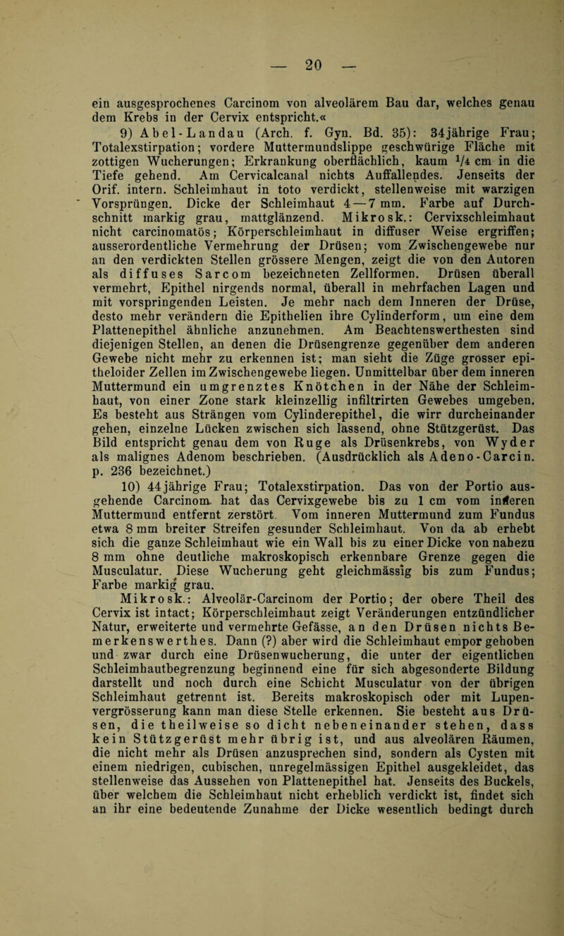 ein ausgesprochenes Carcinom von alveolarem Bau dar, welches genau dem Krebs in der Cervix entspricht.« 9) Abel-Landau (Arch. f. Gyn. Bd. 35): 34jahrige Frau; Totalexstirpation; vordere Muttermundslippe geschwfirige Flache mit zottigen Wucherungen; Erkrankung oberflachlich, kaum x/4 cm in die Tiefe gehend. Am Cervicalcanal nichts Auffallendes. Jenseits der Orif. intern. Schleimhaut in toto verdickt, stellenweise mit warzigen Vorspriingen. Dicke der Schleimhaut 4 — 7 mm. Farbe auf Durch- schnitt markig grau, mattglanzend. Mikrosk.: Cervixschleimhaut nicht carcinomatos; Korperschleimhaut in diffuser Weise ergriffen; ausserordentliche Yermehrung der Driisen; vom Zwischengewebe nur an den verdickten Stellen grossere Mengen, zeigt die von den Autoren als diffuses Sarcom bezeichneten Zellformen. Driisen iiberall vermehrt, Epithel nirgends normal, iiberall in mehrfachen Lagen und mit vorspringenden Leisten. Je mehr nach dem Inneren der Druse, desto mehr verandern die Epithelien ihre Cylinderform, um eine dem Plattenepithel aknliche anzunehmen. Am Beachtenswerthesten sind diejenigen Stellen, an denen die Drfisengrenze gegeniiber dem anderen Gewebe nicht mehr zu erkennen ist; man sieht die Ztige grosser epi- theloider Zellen im Zwischengewebe liegen. Unmittelbar fiber dem inneren Muttermund ein umgrenztes Knotchen in der Nahe der Schleim¬ haut, von einer Zone stark kleinzellig infiltrirten Gewebes umgeben. Es besteht aus Strangen vom Cylinderepithel, die wirr durcheinander gehen, einzelne Lficken zwischen sich lassend, ohne Sttttzgerttst. Das Bild entspricht genau dem von Ruge als Driisenkrebs, von Wyder als malignes Adenom beschrieben. (Ausdrficklich als Adeno-Carcin. p. 236 bezeichnet.) 10) 44jahrige Frau; Totalexstirpation. Das von der Portio aus- gehende Carcinom. hat das Cervixgewebe bis zu 1 cm vom inderen Muttermund entfernt zerstort. Vom inneren Muttermund zum Fundus etwa 8 mm breiter Streifen gesunder Schleimhaut. Von da ab erhebt sich die ganze Schleimhaut wie ein Wall bis zu einer Dicke von nabezu 8 mm ohne deutliche makroskopisch erkennbare Grenze gegen die Musculatur. Diese Wucherung geht gleichmassig bis zum Fundus; Farbe markig grau. Mikrosk.: Alveolar-Carcinom der Portio; der obere Theil des Cervix ist intact; Korperschleimhaut zeigt Veranderungen entzfindlicher Natur, erweiterte und vermehrte Gefasse, an den Driisen nichts Be- merkenswerthes. Dann (?) aber wird die Schleimhaut empor gehoben und zwar durch eine Drtisenwucherung, die unter der eigentlichen Schleimhautbegrenzung beginnend eine fiir sich abgesonderte Bildung darstellt und noch durch eine Schicht Musculatur von der fibrigen Schleimhaut getrennt ist. Bereits makroskopisch oder mit Lupen- vergrosserung kann man diese Stelle erkennen. Sie besteht aus Drfi- sen, die theilweise so dicht nebeneinander stehen, dass kein Stfitzgerftst mehr ttbrig ist, und aus alveolaren Raumen, die nicht mehr als Driisen anzusprechen sind, sondern als Cysten mit einem niedrigen, cubischen, unregelmassigen Epithel ausgekleidet, das stellenweise das Aussehen von Plattenepithel hat. Jenseits des Buckels, fiber welchem die Schleimhaut nicht erheblich verdickt ist, findet sich an ihr eine bedeutende Zunahme der Dicke wesentlich bedingt durch