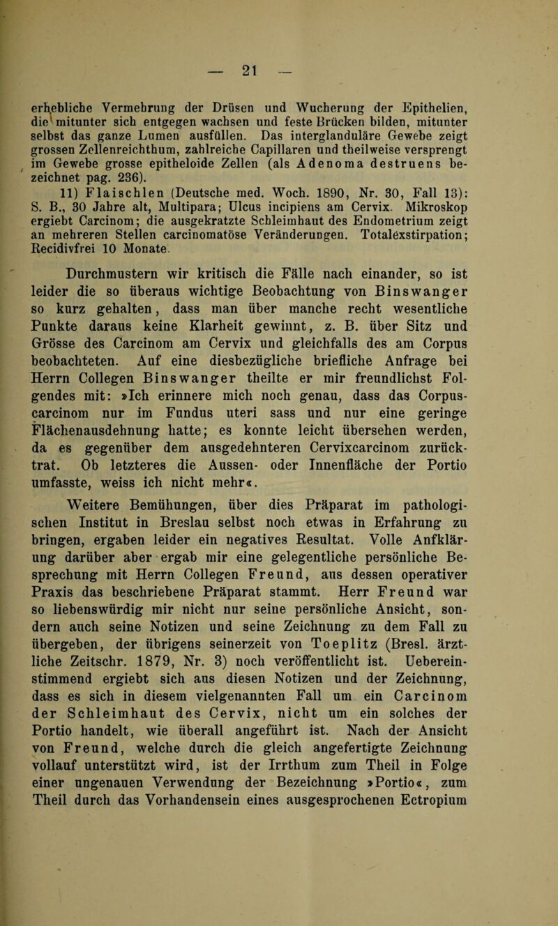 erhebliche Vermebrung der Driisen und Wucherung der Epithelien, die mitunter sich entgegen wachsen und feste Brucken bilden, mitunter selbst das ganze Lumen ausfullen. Das interglandulare Gewebe zeigt grossen Zellenreichthum, zahlreiche Capillaren und theilweise versprengt im Gewebe grosse epitheloide Zellen (als Adenoma destruens be- zeichnet pag. 236). 11) Flaischlen (Deutsche med. Woch. 1890, Nr. 30, Fall 13): S. B., 30 Jahre alt, Multipara; Ulcus incipiens am Cervix. Mikroskop ergiebt Carcinom; die ausgekratzte Scbleimhaut des Endometrium zeigt an mehreren Stellen carcinomatose Veranderungen. Totalexstirpation; Kecidivfrei 10 Monate. Durchmustern wir kritisch die Falle nach einander, so ist leider die so tiberaus wichtige Beobachtung von Binswanger so kurz gehalten, dass man fiber manche recht wesentliche Punkte daraus keine Klarheit gewinnt, z. B. fiber Sitz und Grosse des Carcinom am Cervix und gleichfalls des am Corpus beobachteten. Auf eine diesbezfigliche brieflicke Anfrage bei Herrn Collegen Binswanger theilte er mir freundliclist Fol- gendes mit: »Ich erinnere mich noch genau, dass das Corpus- carcinom nur im Fundus uteri sass und nur eine geringe Flachenausdehnung liatte; es konnte leickt tibersehen werden, da es gegentiber dem ausgedehnteren Cervixcarcinom zurtick- trat. Ob letzteres die Aussen- oder Innenflache der Portio umfasste, weiss ich nicht mehr«. Weitere Bemtihungen, fiber dies Praparat im pathologi- schen Institut in Breslau selbst noch etwas in Erfahrung zu bringen, ergaben leider ein negatives Resultat. Voile Anfklar- ung dartiber aber ergab mir eine gelegentliche personliche Be- sprechung mit Herrn Collegen Freund, aus dessen operativer Praxis das beschriebene Praparat stammt. Herr Freund war so liebenswtirdig mir nicht nur seine personliche Ansicht, son- dern auch seine Notizen und seine Zeichnung zu dem Fall zu tibergeben, der fibrigens seinerzeit von Toeplitz (Bresl. arzt- liche Zeitschr. 1879, Nr. 3) noch veroffentlicht ist. Ueberein- stimmend ergiebt sich aus diesen Notizen und der Zeichnung, dass es sich in diesem vielgenannten Fall urn ein Carcinom der Schleimhaut des Cervix, nicht urn ein solches der Portio handelt, wie tiberall angeffihrt ist. Nach der Ansicht von Freund, welche durch die gleich angefertigte Zeichnung vollauf untersttitzt wird, ist der Irrthum zum Theil in Folge einer ungenauen Verwendung der Bezeichnung »Portio«, zum Theil durch das Vorhandensein eines ausgesprochenen Ectropium