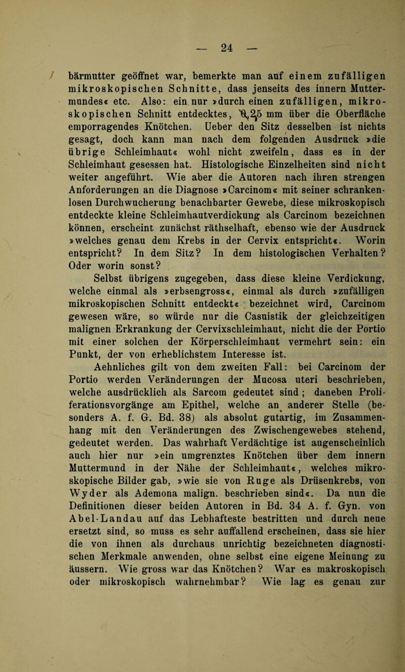 barmutter geoffnet war, bemerkte man auf einem zufailigen mikroskopischen Schnitte, dass jenseits des innern Mutter - mundes« etc. Also: ein nur »durch einen zufailigen, mikro- skopischen Schnitt entdecktes, ^2^5 mm fiber die Oberflficlie emporragendes Knotchen. Ueber den Sitz desselben ist nichts gesagt, doch kann man nach dem folgenden Ausdruck »die tibrige Schleimkaut« wohl nicht zweifeln, dass es in der Schleimhaut gesessen bat. Histologische Einzelheiten sind nicht weiter angeffihrt. Wie aber die Autoren nach ihren strengen Anforderungen an die Diagnose » Carcinom « mit seiner schranken- losen Durchwucherung benachbarter Gewebe, diese mikroskopisch entdeckte kleine Schleimhautverdickung als Carcinom bezeichnen konnen, erscheint zunfichst rathselhaft, ebenso wie der Ausdruck »welches genau dem Krebs in der Cervix ent.spricht«. Worin entspricht? In dem Sitz? In dem histologischen Verhalten? Oder worin sonst? Selbst tibrigens zugegeben, dass diese kleine Verdickung, welche einmal als »erbsengross«, einmal als durch »zufailigen mikroskopischen Schnitt entdeckt« bezeichnet wird, Carcinom gewesen ware, so wfirde nur die Casuistik der gleichzeitigen malignen Erkrankung der Cervixschleimhaut, nicht die der Portio mit einer solchen der Korperschleimhaut vermehrt sein: ein Punkt, der von erheblichstem Interesse ist. Aehnliches gilt von dem zweiten Fall: bei Carcinom der Portio werden Veranderungen der Mucosa uteri beschrieben, w'elche ausdrticklich als Sarcom gedeutet sind ; daneben Proli- ferationsvorgange am Epithel, welche an anderer Stelle (be- sonders A. f. G. Bd. 38) als absolut gutartig, im Zusammen- hang mit den Veranderungen des Zwischengewebes stehend, gedeutet werden. Das wahrhaft Verdachtige ist augenscheinlich auch hier nur »ein umgrenztes Knotchen fiber dem innern Muttermund in der Nfihe der Schleimhaut«, welches mikro- skopische Bilder gab, »wie sie von Ruge als Drtisenkrebs, von Wyder als Ademona malign, beschrieben sind«. Da nun die Definitionen dieser beiden Autoren in Bd. 34 A. f. Gyn. von Abel-Landau auf das Lebhafteste bestritten und durcli neue ersetzt sind, so muss es selir auffallend erscheinen, dass sie hier die von ihnen als durchaus unrichtig bezeichneten diagnosti- schen Merkmale anwenden, ohne selbst eine eigene Meinung zu aussern. Wie gross war das Knotchen? War es makroskopisch oder mikroskopisch wahrnehmbar? WTie lag es genau zur