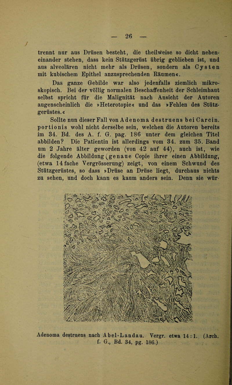 trennt nur aus Driisen besteht, die theilweise so dicht neben- einander stehen, dass kein Stiitzgeriist tibrig* geblieben ist, und aus alveolaren nicht mehr als Driisen, sondern als Cysten mit kubischem Epithel anzusprechenden Raumen«. Das ganze Gebilde war also jedenfalls ziemlich mikro- skopisch. Bei der vollig normalen Beschaffenheit der Schleimhaut selbst spricht fiir die Malignitat nach Ansicht der Autoren augenscheinlich die »Heterotopie« und das »Fehlen des Stiitz- geriistes.« Sollte nun dieser Fall von Adenoma destruens bei Carcin. portionis wohl nicht derselbe sein, welchen die Autoren bereits im 34. Bd. des A. f. G. pag. 186 unter dem gleichen Titel abbilden? Die Patientin ist allerdings vom 34. zum 35. Band um 2 Jahre alter geworden (von 42 auf 44), auch ist, wie die folgende Abbildung(genaue Copie ihrer einen Abbildung, (etwa 14fache Vergrosserung) zeigt, von einem Schwund des Stiitzgeriistes, so dass »Druse an Driise liegt, durchaus nickts zu sehen, und doch kann es kaum anders sein. Denn sie wiir- Adenoma destruens nach Abel-Landau. Yergr. etwa 14:1. (Arch. f. G,, Bd. 34, pg. 186.)