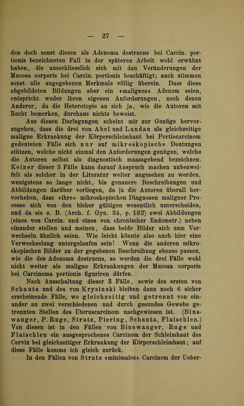 den doch sonst diesen als Adenoma destruens bei Carcin. por¬ tions bezeichneten Fall in der spateren Arbeit wohl erwahnt liaben, die ausscliliesslich sich mit den Veranderungen der Mucosa corporis bei Carcin. portionis beschaftigt; auch stimmen sonst alle angegebenen Merkmale vollig iiberein. Dass diese abgebildeten Bildungen aber ein »malignes« Adenom seien, entspricht weder ihren eigenen Anforderungen, noch denen Anderer, da die Heterotopie an sich ja, wie die Autoren mit Recht bemerken, durchaus nichts beweist. Aus diesen Darlegungen scheint mir zur Geniige hervor- zugehen, dass die drei von Abel und Landau als gleichzeitige maligne Erkrankung der Korpersclileimhaut bei Portiocarcinom gedeuteten Falle sich nur auf mikroskopische Deutungen stutzen, welche nicht einmal den Anforderungen geniigen, welche die Autoren selbst als diagnostisch maassgebend bezeichnen. Keiner dieser 3 Falle kann darauf Anspruch machen unbezwei- felt als solcher in der Literatur weiter angesehen zu werden, wenigstens so lange nicht, bis genauere Beschreibungen und Abbildungen dariiber vorliegen, da ja die Autoren iiberall her- vorheben, dass »ihre« mikroskopischen Diagnosen maligner Pro- cesse sich von den bisher giiltigen wesentlich unterscheiden, und da sie z. B. (Arch. f. Gyn. 34, p. 182) zwei Abbildungen (eines von Carcin. und eines von chronischer Endometr.) neben einander stellen und meinen, dass beide Bilder sich zum Ver- wechseln ahnlich seien. Wie leicht konnte also auch hier eine Verwechselung untergelaufen sein! Wenn die anderen mikro¬ skopischen Bilder zu der gegebenen Beschreibung ebenso passen, wie die des Adenoma destruens, so werden die drei Falle wohl nicht weiter als maligne Erkrankungen der Mucosa corporis bei Carcinoma portionis figuriren diirfen. Nach Ausschaltung dieser 3 Falle, sowie des ersten von Schauta und des vonKrysinski bleiben dann noch 6 sicher erscheinende Falle, wo gleichzeitig und getrennt von ein¬ ander an zwei verschiedenen und durch gesundes Gewebe ge- trennten Stellen des Uteruscarcinom nachgewiesen ist. (Bins- wanger, P. Ruge, Stratz, Piering, Schauta, Flaischlen.) Von diesen ist in den Fallen von Binswanger, Ruge und Flaischlen ein ausgesprochenes Carcinom der Schleimhaut des Cervix bei gleichzeitiger Erkrankung der Korperschleimhaut; auf diese Falle komme ich gleich zuriick. In den Fallen von Stratz »minimales« Carcinom der Ueber-